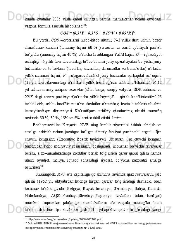 kunda   kvotalar   2006   yilda   qabul   qilingan   barcha   mamlakatlar   uchun   quyidagi
yagona formula asosida hisoblanadi 27
: 
CQS = (0,5*Y + 0,3*O + 0,15*V + 0,05*R ) k
Bu   yerda,   CQS   –kvotalarni   hisob-kitob   ulushi;   Y –3   yillik   davr   uchun   bozor
almashinuv   kurslari   (umumiy   hajmi   60   %   )   asosida   va   xarid   qobiliyati   pariteti
bo’yicha (umumiy hajmi 40 %) o’rtacha hisoblangan YaIM hajmi; O  ―iqtisodiyot
ochiqligi –5 yilik davr davomidagi to’lov balansi joriy operatsiyalari bo’yicha joriy‖
tushumlar   va   to’lovlarni   (tovarlar,   xizmatlar,   daromadlar   va   transfertlar)   o’rtacha
yillik  summasi  hajmi;   V   ―o’zgaruvchanlik –joriy tushumlar   va kapital   sof   oqimi	
‖
(13 yil davri davomidagi o’rtacha 3 yillik trend og’ishi sifatida o’lchanadi);   R –12
yil   uchun   rasmiy   xalqaro   rezervlar   (oltin   tanga,   xorijiy   valyuta,   SDR   zahirasi   va
XVF   dagi   rezerv   pozitsiyasi)o’rtacha   yillik   hajmi; K –―qisish   koeffitsienti =0,95	
‖
tashkil   etib, ushbu  koeffitsient  a‘zo–davlatlar   o’rtasidagi   kvota hisoblash   ulushini
kamaytiradigan   dispersiyasi   Ko’rsatilgan   tarkibiy   qismlarning   ulushi   muvofiq
ravishda 50 %, 30 %, 15% va 5% larni tashkil etishi  lozim. 
Boshqaruvchilar   Kengashi   XVF   ning   kunlik   siyosatini   ishlab   chiqish   va
amalga   oshirish   uchun   javobgar   bo’lgan   doimiy   faoliyat   yurituvchi   organi–   Ijro
etuvchi   kengashni   (Executive   Board)   tayinlaydi.   Xususan,   Ijro   etuvchi   kengash
tomonidan   Fond   moliyaviy   resurslarini   boshqaradi,   islohatlar   bo’yicha   tavsiyalar
berish,   a‘zo–mamlakatlarga   kreditlar   berish   to’g’risida   qaror   qabul   qilish   hamda
ularni   byudjet,   moliya,   iqtisod   sohasidagi   siyosati   bo’yicha   nazoratni   amalga
oshiriladi 28
.   
Shuningdek, XVF o’z kapitaliga  qo’shimcha  ravishda qarz resurslarini  jalb
qilishi   (1962   yil   oktyabrdan   kuchga   kirgan   qarzlar   to’g’risidagi   dastlabki   bosh
kelishuv   o’nlik   guruhi   Belgiya,   Buyuk   britaniya,   Germaniya,   Italiya,   Kanada,	
‖ ‖
Niderlandiya,   AQSh,Frantsiya,Shvetsiya,Yaponiya   davlatlari   bilan   tuzilgan)
mumkin.   Inqirozdan   jabrlangan   mamlakatlarni   o’z   vaqtida   mablag’lar   bilan
ta‘minlash uchun  Ijro etuchi kengash 2010- yil aprelda qarzlar to’g’risidagi  yangi
27
 http://www.imf.org/external/np/pp/eng/2008/032108.pdf.  
28
 Doklad RISI. BRIKS i mejdunarodnaya finansovaya arxitektura: ot MVF k spravedlivomu mnogopolyarnomu
miroporyadku. Problemi natsionalnoy strategii № 3 (30) 2015. 
28 