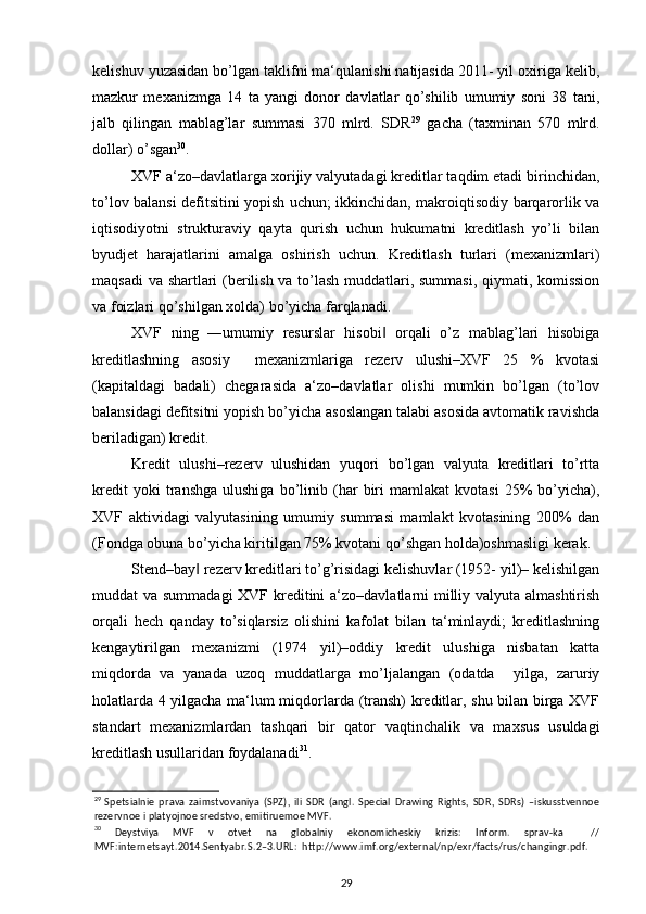kelishuv yuzasidan bo’lgan taklifni ma‘qulanishi natijasida 2011- yil oxiriga kelib,
mazkur   mexanizmga   14   ta   yangi   donor   davlatlar   qo’shilib   umumiy   soni   38   tani,
jalb   qilingan   mablag’lar   summasi   370   mlrd.   SDR 29
  gacha   (taxminan   570   mlrd.
dollar) o’sgan 30
.  
XVF a‘zo–davlatlarga xorijiy valyutadagi kreditlar taqdim etadi birinchidan,
to’lov balansi defitsitini yopish uchun; ikkinchidan, makroiqtisodiy barqarorlik va
iqtisodiyotni   strukturaviy   qayta   qurish   uchun   hukumatni   kreditlash   yo’li   bilan
byudjet   harajatlarini   amalga   oshirish   uchun.   Kreditlash   turlari   (mexanizmlari)
maqsadi va shartlari (berilish va to’lash muddatlari, summasi, qiymati, komission
va foizlari qo’shilgan xolda) bo’yicha farqlanadi.  
XVF   ning   ―umumiy   resurslar   hisobi   orqali   o’z   mablag’lari   hisobiga‖
kreditlashning   asosiy     mexanizmlariga   rezerv   ulushi–XVF   25   %   kvotasi
(kapitaldagi   badali)   chegarasida   a‘zo–davlatlar   olishi   mumkin   bo’lgan   (to’lov
balansidagi defitsitni yopish bo’yicha asoslangan talabi asosida avtomatik ravishda
beriladigan) kredit.  
Kredit   ulushi–rezerv   ulushidan   yuqori   bo’lgan   valyuta   kreditlari   to’rtta
kredit   yoki   transhga   ulushiga   bo’linib   (har   biri   mamlakat   kvotasi   25%   bo’yicha),
XVF   aktividagi   valyutasining   umumiy   summasi   mamlakt   kvotasining   200%   dan
(Fondga obuna bo’yicha kiritilgan 75% kvotani qo’shgan holda)oshmasligi kerak. 
Stend–bay  rezerv kreditlari to’g’risidagi kelishuvlar (1952- yil)– kelishilgan	
‖
muddat va summadagi  XVF kreditini a‘zo–davlatlarni milliy valyuta almashtirish
orqali   hech   qanday   to’siqlarsiz   olishini   kafolat   bilan   ta‘minlaydi;   kreditlashning
kengaytirilgan   mexanizmi   (1974   yil)–oddiy   kredit   ulushiga   nisbatan   katta
miqdorda   va   yanada   uzoq   muddatlarga   mo’ljalangan   (odatda     yilga,   zaruriy
holatlarda 4 yilgacha ma‘lum miqdorlarda (transh) kreditlar, shu bilan birga XVF
standart   mexanizmlardan   tashqari   bir   qator   vaqtinchalik   va   maxsus   usuldagi
kreditlash usullaridan foydalanadi 31
. 
29
  Spetsialnie   prava   zaimstvovaniya   (SPZ),   ili   SDR   (angl.   Special   Drawing   Rights,   SDR,   SDRs)   –iskusstvennoe
rezervnoe i platyojnoe sredstvo, emitiruemoe MVF.  
30
  Deystviya   MVF   v   otvet   na   globalniy   ekonomicheskiy   krizis:   Inform.   sprav-ka     //
MVF:internetsayt.2014.Sentyabr.S.2–3.URL:  http://www.imf.org/external/np/exr/facts/rus/changingr.pdf. 
29 