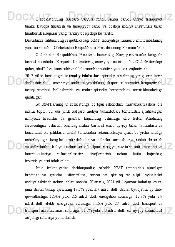O`zbekistonning   Xalqaro   valyuta   fondi,   Jahon   banki,   Osiyo   taraqqiyot
banki,   Evropa   tiklanish   va   taraqqiyot   banki   va   boshqa   moliya   institutlari   bilan
hamkorlik aloqalari yangi tarixiy bosqichga ko`tarildi.
Davlatimiz rahbarining respublikadagi  XMT   faoliyatiga  munosib  munosabatining
yana bir misoli – O`zbekiston Respublikasi Prezidentining Farmoni bilan 
O`zbekiston Respublikasi Prezidenti huzuridagi Xorijiy investorlar kengashi
tashkil   etilishidir.   Kengash   faoliyatining   asosiy   yo`nalishi   –   bu   O`zbekistondagi
qulay, shaffof va konstruktiv ishbilarmonlik muhitini yanada rivojlantirish.  
2017   yilda   boshlangan   iqtisodiy   islohotlar   iqtisodiy   o`sishning   yangi   omillarini
faollashtirish   –   investisiya   muhitini   yaxshilash,   eksport   salohiyatini   kengaytirish,
tashqi   savdoni   faollashtirish   va   makroiqtisodiy   barqarorlikni   mustahkamlashga
qaratilgan.
Bu   XMTlarning   O`zbekistonga   bo`lgan   ishonchini   mustahkamlashda   o`z
aksini   topdi,   bu   esa   yirik   xalqaro   moliya   tashkilotlari   tomonidan   ajratiladigan
imtiyozli   kreditlar   va   grantlar   hajmining   oshishiga   olib   keldi.   Aholining
farovonligini   oshirish,   kambag`allikni   bartaraf   etish,   uy-joy   bilan   ta`minlash   va
kommunal   xo`jaliklarni   davlat   tomonidan   rekonstruksiya   qilish   bo`yicha   amalga
oshirilayotgan keng ko`lamli islohotlar va tadbirlar turmush tarzi, ishlab chiqarish
va tadbirkorlik faoliyati uchun zarur bo`lgan energiya, suv ta`minoti, transport va
kommunikasiya   infratuzilmasini   rivojlantirish   uchun   katta   hajmdagi
investisiyalarni talab qiladi.
Ichki   imkoniyatlar   cheklanganligi   sababli   XMT   tomonidan   ajratilgan
kreditlar   va   grantlar   infratuzilma,   sanoat   va   qishloq   xo`jaligi   loyihalarini
moliyalashtirish   uchun   ishlatilmoqda.   Xususan,   2021   yil   1-yanvar   holatiga   ko`ra,
jami davlat tashqi  qarzining 17,5% yoki 3,7 mlrd. doll. davlat  byudjetini qo`llab-
quvvatlashga,   12,4%   yoki   2,6   mlrd.   doll.   energetika   sohasiga,   13,7%   yoki   2,9
mlrd.   doll.   elektr   energetika   sohasiga,   11,5%   yoki   2,4   mlrd.   doll.   transport   va
transport infratuzilmasi sohasiga, 11,0% yoki 2,3 mlrd. doll. esa uy-joy kommunal
xo`jaligi sohasiga yo`naltirildi.
3 