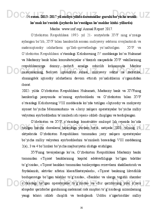 14 -rasm. 2013–2017 yil moliya yilida daromadlar guruhi bo’yicha texnik
ko’mak ko’rsatish (joylarda ko’rsatilgan ko’maklar kishi–yillarda)
Manba: www.imf.org/.Annual Report 2017.
O’zbekiston   Respublikasi   1992-   yil   21-   sentyabrda   XVF   ning   a‘zosiga
aylangan bo’lib, XVF bilan hamkorlik asosan moliyaviy sektorni rivojlantirish va
makroiqtisodiy   islohatlarni   qo’llab-quvvatlashga   yo’naltirilgan.     XVF   va
O’zbekiston  Respublikasi   o’rtasidagi  Kelishuvning   IV   moddasiga ko’ra Hukumat
va   Markaziy   bank   bilan   konsultatsiyalar   o’tkazish   maqsadida   XVF   vakillarining
respublikamizga   doimiy   tashrifi   amalga   oshirilib   kelinmoqda.   Mazkur
missiyalarning   faoliyati   iqtisodiyot   sohasi,   moliyaviy   sektor   va   statistika,
shuningdek   iqtisodiy   islohatlarni   davom   ettirish   yo’nalishlarini   o’rganishdan
iborat.  
2002-   yilda   O’zbekiston   Respublikasi   Hukumati,   Markaziy   bank   va   XVFning
hamkorligi   jarayonida   so’mning   ayirboshlashi   va   O’zbekiston   bilan   XVF
o’rtasidagi   Kelishuvning  VIII   moddasida   ko’zda  tutilgan  «Iqtisodiy  va  moliyaviy
siyosat   bo’yicha   Memorandum»   va   «Joriy   xalqaro   operatsiyalar   bo’yicha   milliy
valyutani ayirboshlashni ta‘minlash ish rejasi» ishlab chiqilgan va tasdiqlangan. 
O’zbekiston   va   XVF   o’rtasidagi   konstruktiv   muloqot   Ish   rejasida   ko’zda
tutilgan   barcha   choralarni   bajarishga   yordam   berdi,   natijada   2003-   yilning   15-
oktyabrida   O’zbekiston   Respublikasi   tomonidan   joriy   xalqaro   operatsiyalar
bo’yicha   milliy   valyutani   ayirboshlashini   ta‘minlash   borasidagi   VIII   moddaning
2(a), 3 va 4 bo’limlari bo’yicha majburiyatni olishga erishilgan.  
XVFning   tavsiyalariga   ko’ra,   O’zbekiston   Respublikasi   Markaziy   banki
tomonidan   «Tijorat   banklarining   kapital   adekvatliligiga   bo’lgan   talablar
to’g’risida», «Tijorat banklari tomonidan tuzilayotgan rezervlarni shakllantirish va
foydalanish,   aktivlar   sifatini   klassifikatsiyalash»,   «Tijorat   bankning   likvidlilik
boshqaruviga   bo’lgan   talablar   to’g’risida»,   «Banklar   va   ularga   tegishli   shaxslar
o’rtasidagi   bo’lgan   operatsiyalar   to’g’risida»   va   «Bir   qarzdorning   yoki   o’zaro
aloqador qarzdorlar guruhining maksimal risk miqdori to’g’risida»gi nizomlarning
yangi   tahriri   ishlab   chiqildi   va   tasdiqlandi.   Ushbu   o’zgartirishlar   milliy
35