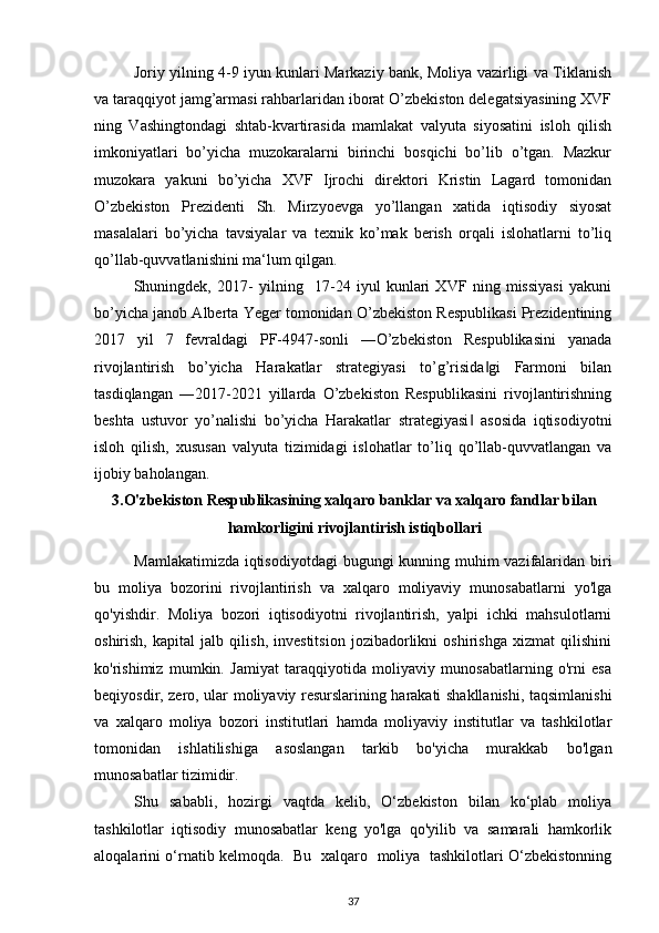 Joriy yilning 4-9 iyun kunlari Markaziy bank, Moliya vazirligi va Tiklanish
va taraqqiyot jamg’armasi rahbarlaridan iborat O’zbekiston delegatsiyasining XVF
ning   Vashingtondagi   shtab-kvartirasida   mamlakat   valyuta   siyosatini   isloh   qilish
imkoniyatlari   bo’yicha   muzokaralarni   birinchi   bosqichi   bo’lib   o’tgan.   Mazkur
muzokara   yakuni   bo’yicha   XVF   Ijrochi   direktori   Kristin   Lagard   tomonidan
O’zbekiston   Prezidenti   Sh.   Mirzyoevga   yo’llangan   xatida   iqtisodiy   siyosat
masalalari   bo’yicha   tavsiyalar   va   texnik   ko’mak   berish   orqali   islohatlarni   to’liq
qo’llab-quvvatlanishini ma‘lum qilgan.  
Shuningdek,   2017-   yilning     17-24   iyul   kunlari   XVF   ning   missiyasi   yakuni
bo’yicha janob Alberta Yeger tomonidan O’zbekiston Respublikasi Prezidentining
2017   yil   7   fevraldagi   PF-4947-sonli   ―O’zbekiston   Respublikasini   yanada
rivojlantirish   bo’yicha   Harakatlar   strategiyasi   to’g’risida gi   Farmoni   bilan‖
tasdiqlangan   ―2017-2021   yillarda   O’zbekiston   Respublikasini   rivojlantirishning
beshta   ustuvor   yo’nalishi   bo’yicha   Harakatlar   strategiyasi   asosida   iqtisodiyotni	
‖
isloh   qilish,   xususan   valyuta   tizimidagi   islohatlar   to’liq   qo’llab-quvvatlangan   va
ijobiy baholangan. 
3.O'zbekiston Respublikasining xalqaro banklar va xalqaro fandlar bilan
hamkorligini rivojlantirish istiqbollari
Mamlakatimizda iqtisodiyotdagi  bugungi kunning muhim  vazifalaridan biri
bu   moliya   bozorini   rivojlantirish   va   xalqaro   moliyaviy   munosabatlarni   yo'lga
qo'yishdir.   Moliya   bozori   iqtisodiyotni   rivojlantirish,   yalpi   ichki   mahsulotlarni
oshirish,   kapital   jalb   qilish,   investitsion   jozibadorlikni   oshirishga   xizmat   qilishini
ko'rishimiz   mumkin.   Jamiyat   taraqqiyotida   moliyaviy   munosabatlarning   o'rni   esa
beqiyosdir, zero, ular moliyaviy resurslarining harakati shakllanishi, taqsimlanishi
va   xalqaro   moliya   bozori   institutlari   hamda   moliyaviy   institutlar   va   tashkilotlar
tomonidan   ishlatilishiga   asoslangan   tarkib   bo'yicha   murakkab   bo'lgan
munosabatlar tizimidir.
Shu   sababli,   hozirgi   vaqtda   kelib,   O‘zbekiston   bilan   ko‘plab   moliya
tashkilotlar   iqtisodiy   munosabatlar   keng   yo'lga   qo'yilib   va   samarali   hamkorlik
aloqalarini o‘rnatib kelmoqda.   Bu   xalqaro   moliya   tashkilotlari O‘zbekistonning
37 
