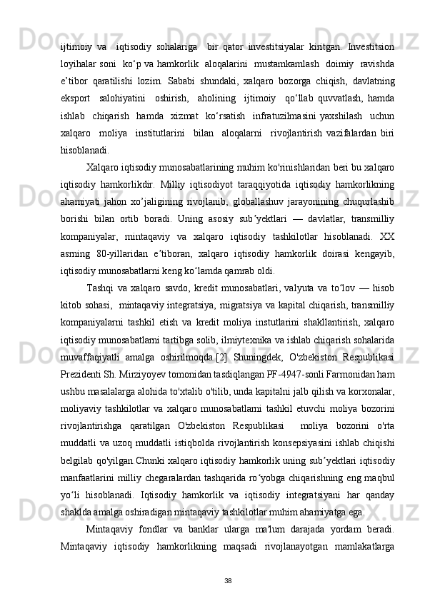 ijtimoiy   va     iqtisodiy   sohalariga     bir   qator   investitsiyalar   kiritgan.   Investitsion
loyihalar soni   ko‘p va hamkorlik   aloqalarini   mustamkamlash   doimiy   ravishda
e’tibor   qaratilishi   lozim.   Sababi   shundaki,   xalqaro   bozorga   chiqish,   davlatning
eksport     salohiyatini     oshirish,     aholining     ijtimoiy     qo‘llab   quvvatlash,   hamda
ishlab     chiqarish     hamda     xizmat     ko‘rsatish     infratuzilmasini   yaxshilash     uchun
xalqaro     moliya     institutlarini     bilan     aloqalarni     rivojlantirish   vazifalardan   biri
hisoblanadi. 
Xalqaro iqtisodiy munosabatlarining muhim ko'rinishlaridan beri bu xalqaro
iqtisodiy   hamkorlikdir.   Milliy   iqtisodiyot   taraqqiyotida   iqtisodiy   hamkorlikning
ahamiyati   jahon   xo’jaligining   rivojlanib,   globallashuv   jarayonining   chuqurlashib
borishi   bilan   ortib   boradi.   Uning   asosiy   sub yektlari   —   davlatlar,   transmilliyʼ
kompaniyalar,   mintaqaviy   va   xalqaro   iqtisodiy   tashkilotlar   hisoblanadi.   XX
asrning   80-yillaridan   e tiboran,   xalqaro   iqtisodiy   hamkorlik   doirasi   kengayib,	
ʼ
iqtisodiy munosabatlarni keng ko lamda qamrab oldi. 	
ʻ
Tashqi   va   xalqaro   savdo,   kredit   munosabatlari,   valyuta   va   to lov   —   hisob	
ʻ
kitob sohasi,   mintaqaviy integratsiya, migratsiya va kapital chiqarish, transmilliy
kompaniyalarni   tashkil   etish   va   kredit   moliya   instutlarini   shakllantirish,   xalqaro
iqtisodiy munosabatlarni tartibga solib, ilmiytexnika va ishlab chiqarish sohalarida
muvaffaqiyatli   amalga   oshirilmoqda.[2]   Shuningdek,   O'zbekiston   Respublikasi
Prezidenti Sh. Mirziyoyev tomonidan tasdiqlangan PF-4947-sonli Farmonidan ham
ushbu masalalarga alohida to'xtalib o'tilib, unda kapitalni jalb qilish va korxonalar,
moliyaviy   tashkilotlar   va   xalqaro   munosabatlarni   tashkil   etuvchi   moliya   bozorini
rivojlantirishga   qaratilgan   O'zbekiston   Respublikasi     moliya   bozorini   o'rta
muddatli   va  uzoq  muddatli   istiqbolda  rivojlantirish  konsepsiyasini  ishlab   chiqishi
belgilab qo'yilgan.Chunki xalqaro iqtisodiy hamkorlik uning sub yektlari iqtisodiy	
ʼ
manfaatlarini   milliy  chegaralardan tashqarida  ro yobga  chiqarishning  eng maqbul	
ʻ
yo li   hisoblanadi.   Iqtisodiy   hamkorlik   va   iqtisodiy   integratsiyani   har   qanday	
ʻ
shaklda amalga oshiradigan mintaqaviy tashkilotlar muhim ahamiyatga ega. 
Mintaqaviy   fondlar   va   banklar   ularga   ma'lum   darajada   yordam   beradi.
Mintaqaviy   iqtisodiy   hamkorlikning   maqsadi   rivojlanayotgan   mamlakatlarga
38 
