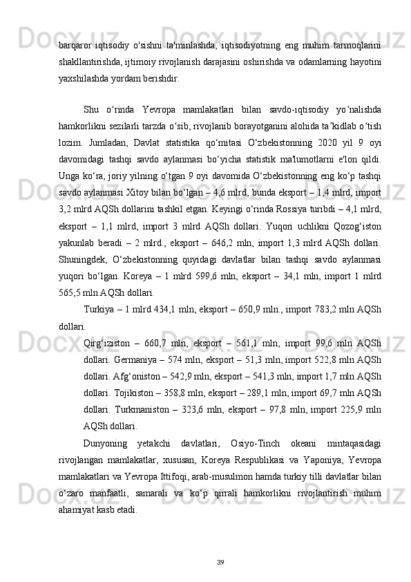 barqaror   iqtisodiy   o'sishni   ta'minlashda,   iqtisodiyotning   eng   muhim   tarmoqlarini
shakllantirishda, ijtimoiy rivojlanish darajasini oshirishda va odamlarning hayotini
yaxshilashda yordam berishdir.  
 
Shu   o rinda   Yevropa   mamlakatlari   bilan   savdo-iqtisodiy   yo nalishdaʻ ʻ
hamkorlikni sezilarli tarzda o sib, rivojlanib borayotganini alohida ta kidlab o tish	
ʻ ʼ ʻ
lozim.   Jumladan,   Davlat   statistika   qo‘mitasi   O‘zbekistonning   2020   yil   9   oyi
davomidagi   tashqi   savdo   aylanmasi   bo‘yicha   statistik   ma'lumotlarni   e'lon   qildi.
Unga ko‘ra, joriy yilning o‘tgan 9 oyi davomida O‘zbekistonning eng ko‘p tashqi
savdo aylanmasi Xitoy bilan bo‘lgan – 4,6 mlrd, bunda eksport – 1,4 mlrd, import
3,2 mlrd AQSh dollarini tashkil etgan. Keyingi o‘rinda Rossiya turibdi – 4,1 mlrd,
eksport   –   1,1   mlrd,   import   3   mlrd   AQSh   dollari.   Yuqori   uchlikni   Qozog‘iston
yakunlab   beradi   –   2   mlrd.,   eksport   –   646,2   mln,   import   1,3   mlrd   AQSh   dollari.
Shuningdek,   O‘zbekistonning   quyidagi   davlatlar   bilan   tashqi   savdo   aylanmasi
yuqori   bo‘lgan.   Koreya   –   1   mlrd   599,6   mln,   eksport   –   34,1   mln,   import   1   mlrd
565,5 mln AQSh dollari. 
Turkiya – 1 mlrd 434,1 mln, eksport – 650,9 mln., import 783,2 mln AQSh
dollari.  
Qirg‘iziston   –   660,7   mln,   eksport   –   561,1   mln,   import   99,6   mln   AQSh
dollari. Germaniya – 574 mln, eksport – 51,3 mln, import 522,8 mln AQSh
dollari. Afg‘oniston – 542,9 mln, eksport – 541,3 mln, import 1,7 mln AQSh
dollari. Tojikiston – 358,8 mln, eksport – 289,1 mln, import 69,7 mln AQSh
dollari.   Turkmaniston   –   323,6   mln,   eksport   –   97,8   mln,   import   225,9   mln
AQSh dollari.
  Dunyoning   yetakchi   davlatlari,   Osiyo-Tinch   okeani   mintaqasidagi
rivojlangan   mamlakatlar,   xususan,   Koreya   Respublikasi   va   Yaponiya,   Yevropa
mamlakatlari va Yevropa Ittifoqi, arab-musulmon hamda turkiy tilli davlatlar bilan
o‘zaro   manfaatli,   samarali   va   ko‘p   qirrali   hamkorlikni   rivojlantirish   muhim
ahamiyat kasb etadi. 
39 