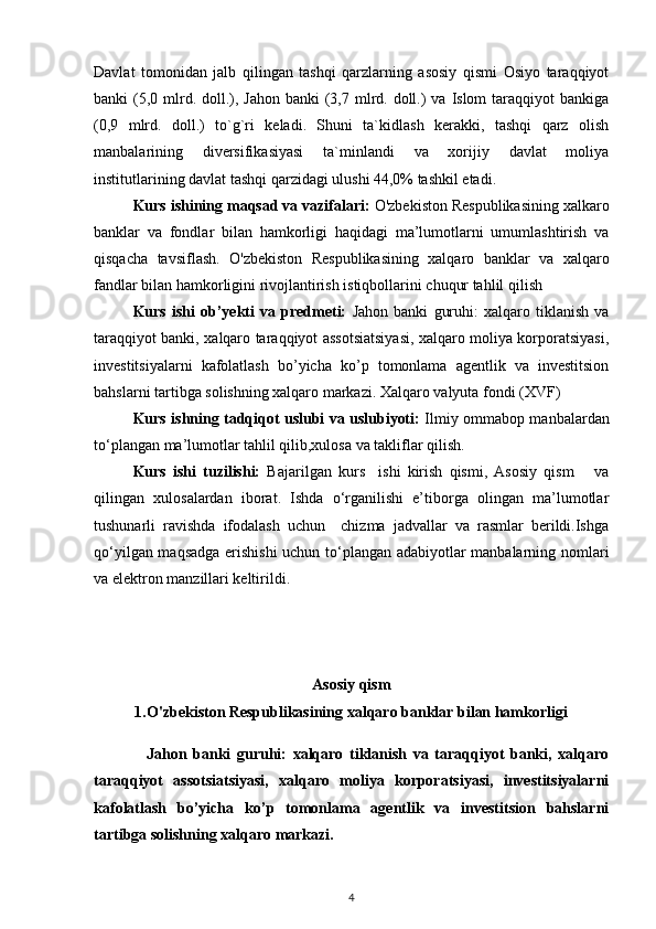 Davlat   tomonidan   jalb   qilingan   tashqi   qarzlarning   asosiy   qismi   Osiyo   taraqqiyot
banki  (5,0 mlrd. doll.), Jahon  banki  (3,7 mlrd. doll.)  va  Islom  taraqqiyot  bankiga
(0,9   mlrd.   doll.)   to`g`ri   keladi.   Shuni   ta`kidlash   kerakki,   tashqi   qarz   olish
manbalarining   diversifikasiyasi   ta`minlandi   va   xorijiy   davlat   moliya
institutlarining davlat tashqi qarzidagi ulushi 44,0% tashkil etadi.
Kurs ishining maqsad va vazifalari :   O'zbekiston Respublikasining xalkaro
banklar   va   fondlar   bilan   hamkorligi   haqidagi   ma’lumotlarni   umumlashtirish   va
qisqacha   tavsiflash.   O'zbekiston   Respublikasining   xalqaro   banklar   va   xalqaro
fandlar bilan hamkorligini rivojlantirish istiqbollarini chuqur tahlil qilish 
Kurs   ishi   ob’yekti   va   predmeti:   Jahon   banki   guruhi:   xalqaro   tiklanish   va
taraqqiyot banki, xalqaro taraqqiyot assotsiatsiyasi, xalqaro moliya korporatsiyasi,
investitsiyalarni   kafolatlash   bo’yicha   ko’p   tomonlama   agentlik   va   investitsion
bahslarni tartibga solishning xalqaro markazi. Xalqaro valyuta fondi (XVF)
Kurs ishning tadqiqot uslubi va uslubiyoti:   Ilmiy ommabop manbalardan
to‘plangan ma’lumotlar tahlil qilib,xulosa va takliflar qilish.
Kurs   ishi   tuzilishi:   Bajarilgan   kurs     ishi   kirish   qismi,   Asosiy   qism       va
qilingan   xulosalardan   iborat.   Ishda   o‘rganilishi   e’tiborga   olingan   ma’lumotlar
tushunarli   ravishda   ifodalash   uchun     chizma   jadvallar   va   rasmlar   berildi.Ishga
qo‘yilgan maqsadga erishishi  uchun to‘plangan adabiyotlar manbalarning nomlari
va elektron manzillari keltirildi.
Asosiy qism
1.O'zbekiston Respublikasining xalqaro banklar bilan hamkorligi
Jahon   banki   guruhi:   xalqaro   tiklanish   va   taraqqiyot   banki,   xalqaro
taraqqiyot   assotsiatsiyasi,   xalqaro   moliya   korporatsiyasi,   investitsiyalarni
kafolatlash   bo’yicha   ko’p   tomonlama   agentlik   va   investitsion   bahslarni
tartibga solishning xalqaro markazi. 
4 