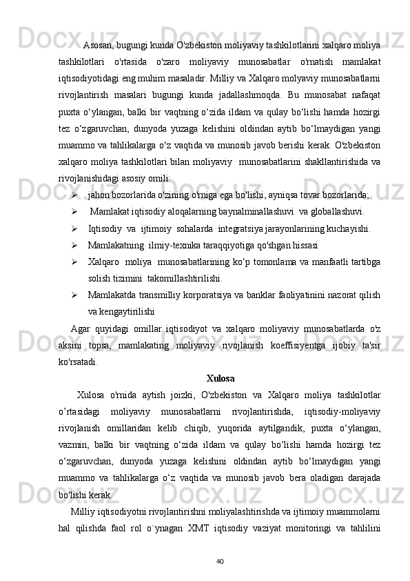   Asosan, bugungi kunda O'zbekiston moliyaviy tashkilotlarini xalqaro moliya
tashkilotlari   o'rtasida   o'zaro   moliyaviy   munosabatlar   o'rnatish   mamlakat
iqtisodiyotidagi eng muhim masaladir. Milliy va Xalqaro molyaviy munosabatlarni
rivojlantirish   masalari   bugungi   kunda   jadallashmoqda.   Bu   munosabat   nafaqat
puxta o‘ylangan, balki bir vaqtning o‘zida ildam va qulay bo‘lishi  hamda hozirgi
tez   o‘zgaruvchan,   dunyoda   yuzaga   kelishini   oldindan   aytib   bo‘lmaydigan   yangi
muammo va tahlikalarga o‘z vaqtida va munosib javob berishi kerak. O'zbekiston
xalqaro moliya  tashkilotlari  bilan moliyaviy   munosabatlarini  shakllantirishida  va
rivojlanishidagi asosiy omili: 
 jahon bozorlarida o'zining o'rniga ega bo'lishi, ayniqsa tovar bozorlarida;  
  Mamlakat iqtisodiy aloqalarning baynalminallashuvi  va globallashuvi. 
 Iqtisodiy  va  ijtimoiy  sohalarda  integratsiya jarayonlarining kuchayishi. 
 Mamlakatning  ilmiy-texnika taraqqiyotiga qo'shgan hissasi 
 Xalqaro   moliya   munosabatlarining ko‘p tomonlama va manfaatli tartibga
solish tizimini  takomillashtirilishi. 
 Mamlakatda transmilliy korporatsiya va banklar faoliyatinini nazorat qilish
va kengaytirilishi 
Agar   quyidagi   omillar   iqtisodiyot   va   xalqaro   moliyaviy   munosabatlarda   o'z
aksini   topsa,   mamlakating   moliyaviy   rivojlanish   koeffisiyentga   ijobiy   ta'sir
ko'rsatadi. 
Xulosa
  Xulosa   o'rnida   aytish   joizki,   O'zbekiston   va   Xalqaro   moliya   tashkilotlar
o’rtasidagi   moliyaviy   munosabatlarni   rivojlantirishda,   iqtisodiy-moliyaviy
rivojlanish   omillaridan   kelib   chiqib,   yuqorida   aytilgandik,   puxta   o‘ylangan,
vazmin,   balki   bir   vaqtning   o‘zida   ildam   va   qulay   bo‘lishi   hamda   hozirgi   tez
o‘zgaruvchan,   dunyoda   yuzaga   kelishini   oldindan   aytib   bo‘lmaydigan   yangi
muammo   va   tahlikalarga   o‘z   vaqtida   va   munosib   javob   bera   oladigan   darajada
bo'lishi kerak. 
Milliy iqtisodiyotni rivojlantirishni moliyalashtirishda va ijtimoiy muammolarni
hal   qilishda   faol   rol   o`ynagan   XMT   iqtisodiy   vaziyat   monitoringi   va   tahlilini
40 