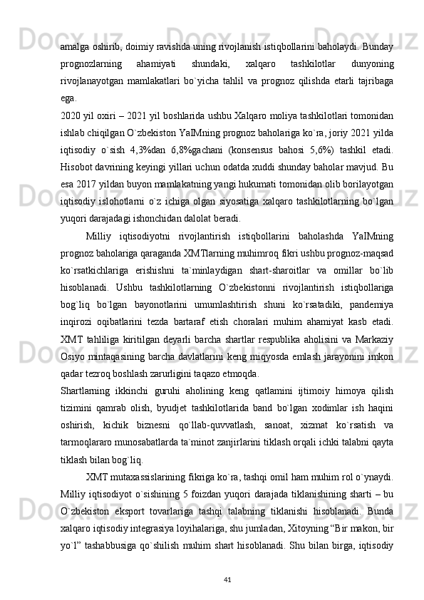 amalga oshirib, doimiy ravishda uning rivojlanish istiqbollarini baholaydi. Bunday
prognozlarning   ahamiyati   shundaki,   xalqaro   tashkilotlar   dunyoning
rivojlanayotgan   mamlakatlari   bo`yicha   tahlil   va   prognoz   qilishda   etarli   tajribaga
ega.
2020 yil oxiri – 2021 yil boshlarida ushbu Xalqaro moliya tashkilotlari tomonidan
ishlab chiqilgan O`zbekiston YaIMning prognoz baholariga ko`ra, joriy 2021 yilda
iqtisodiy   o`sish   4,3%dan   6,8%gachani   (konsensus   bahosi   5,6%)   tashkil   etadi.
Hisobot davrining keyingi yillari uchun odatda xuddi shunday baholar mavjud. Bu
esa 2017 yildan buyon mamlakatning yangi hukumati tomonidan olib borilayotgan
iqtisodiy   islohotlarni   o`z   ichiga   olgan   siyosatiga   xalqaro   tashkilotlarning   bo`lgan
yuqori darajadagi ishonchidan dalolat beradi.
Milliy   iqtisodiyotni   rivojlantirish   istiqbollarini   baholashda   YaIMning
prognoz baholariga qaraganda XMTlarning muhimroq fikri ushbu prognoz-maqsad
ko`rsatkichlariga   erishishni   ta`minlaydigan   shart-sharoitlar   va   omillar   bo`lib
hisoblanadi.   Ushbu   tashkilotlarning   O`zbekistonni   rivojlantirish   istiqbollariga
bog`liq   bo`lgan   bayonotlarini   umumlashtirish   shuni   ko`rsatadiki,   pandemiya
inqirozi   oqibatlarini   tezda   bartaraf   etish   choralari   muhim   ahamiyat   kasb   etadi.
XMT   tahliliga   kiritilgan   deyarli   barcha   shartlar   respublika   aholisini   va   Markaziy
Osiyo  mintaqasining   barcha   davlatlarini  keng   miqyosda  emlash   jarayonini  imkon
qadar tezroq boshlash zarurligini taqazo etmoqda.
Shartlarning   ikkinchi   guruhi   aholining   keng   qatlamini   ijtimoiy   himoya   qilish
tizimini   qamrab   olish,   byudjet   tashkilotlarida   band   bo`lgan   xodimlar   ish   haqini
oshirish,   kichik   biznesni   qo`llab-quvvatlash,   sanoat,   xizmat   ko`rsatish   va
tarmoqlararo munosabatlarda ta`minot zanjirlarini tiklash orqali ichki talabni qayta
tiklash bilan bog`liq.  
XMT mutaxassislarining fikriga ko`ra, tashqi omil ham muhim rol o`ynaydi.
Milliy iqtisodiyot  o`sishining 5 foizdan yuqori  darajada tiklanishining sharti  – bu
O`zbekiston   eksport   tovarlariga   tashqi   talabning   tiklanishi   hisoblanadi.   Bunda
xalqaro iqtisodiy integrasiya loyihalariga, shu jumladan, Xitoyning “Bir makon, bir
yo`l”   tashabbusiga   qo`shilish   muhim   shart   hisoblanadi.   Shu   bilan  birga,   iqtisodiy
41