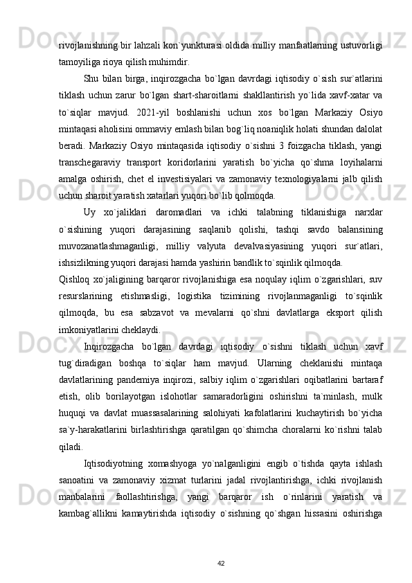 rivojlanishning bir lahzali kon`yunkturasi oldida milliy manfaatlarning ustuvorligi
tamoyiliga rioya qilish muhimdir.
Shu   bilan   birga,   inqirozgacha   bo`lgan   davrdagi   iqtisodiy   o`sish   sur`atlarini
tiklash   uchun   zarur   bo`lgan   shart-sharoitlarni   shakllantirish   yo`lida   xavf-xatar   va
to`siqlar   mavjud.   2021-yil   boshlanishi   uchun   xos   bo`lgan   Markaziy   Osiyo
mintaqasi aholisini ommaviy emlash bilan bog`liq noaniqlik holati shundan dalolat
beradi.   Markaziy   Osiyo   mintaqasida   iqtisodiy   o`sishni   3   foizgacha   tiklash,   yangi
transchegaraviy   transport   koridorlarini   yaratish   bo`yicha   qo`shma   loyihalarni
amalga   oshirish,   chet   el   investisiyalari   va   zamonaviy   texnologiyalarni   jalb   qilish
uchun sharoit yaratish xatarlari yuqori bo`lib qolmoqda.
Uy   xo`jaliklari   daromadlari   va   ichki   talabning   tiklanishiga   narxlar
o`sishining   yuqori   darajasining   saqlanib   qolishi,   tashqi   savdo   balansining
muvozanatlashmaganligi,   milliy   valyuta   devalvasiyasining   yuqori   sur`atlari,
ishsizlikning yuqori darajasi hamda yashirin bandlik to`sqinlik qilmoqda.
Qishloq   xo`jaligining   barqaror   rivojlanishiga   esa   noqulay   iqlim   o`zgarishlari,   suv
resurslarining   etishmasligi,   logistika   tizimining   rivojlanmaganligi   to`sqinlik
qilmoqda,   bu   esa   sabzavot   va   mevalarni   qo`shni   davlatlarga   eksport   qilish
imkoniyatlarini cheklaydi.
Inqirozgacha   bo`lgan   davrdagi   iqtisodiy   o`sishni   tiklash   uchun   xavf
tug`diradigan   boshqa   to`siqlar   ham   mavjud.   Ularning   cheklanishi   mintaqa
davlatlarining   pandemiya   inqirozi,   salbiy   iqlim   o`zgarishlari   oqibatlarini   bartaraf
etish,   olib   borilayotgan   islohotlar   samaradorligini   oshirishni   ta`minlash,   mulk
huquqi   va   davlat   muassasalarining   salohiyati   kafolatlarini   kuchaytirish   bo`yicha
sa`y-harakatlarini   birlashtirishga   qaratilgan   qo`shimcha   choralarni   ko`rishni   talab
qiladi.
Iqtisodiyotning   xomashyoga   yo`nalganligini   engib   o`tishda   qayta   ishlash
sanoatini   va   zamonaviy   xizmat   turlarini   jadal   rivojlantirishga,   ichki   rivojlanish
manbalarini   faollashtirishga,   yangi   barqaror   ish   o`rinlarini   yaratish   va
kambag`allikni   kamaytirishda   iqtisodiy   o`sishning   qo`shgan   hissasini   oshirishga
42 
