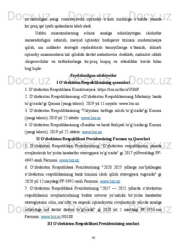yo`naltirilgan   yangi   resurstejovchi   iqtisodiy   o`sish   modeliga   o`tishda   yanada
ko`proq qat`iyatli qadamlarni talab etadi.
Ushbu   muammolarning   echimi   amalga   oshirilayotgan   islohotlar
samaradorligini   oshirish,   mavjud   iqtisodiy   boshqaruv   tizimini   modernizasiya
qilish,   uni   indikativ   strategik   rejalashtirish   tamoyillariga   o`tkazish,   dolzarb
iqtisodiy muammolarni hal  qilishda davlat  aralashuvini  cheklash,  mahsulot  ishlab
chiqaruvchilar   va   tadbirkorlarga   ko`proq   huquq   va   erkinliklar   berish   bilan
bog`liqdir.
Foydalanilgan adabiyotlar
I O‘zbekiston Respublikasining qonunlari
1. O‘zbekiston Respublikasi Konstitusiyasi. https://lex.uz/docs/35869
2.   O‘zbekiston   Respublikasining   «O‘zbekiston   Respublikasining   Markaziy   banki
to‘g‘risida"gi Qonuni (yangi tahriri). 2019 yil 11 noyabr. www.lex.uz
3.   O‘zbekiston   Respublikasining   "Valyutani   tartibga   solish   to‘g‘risida"gi   Konuni
(yangi tahriri).2019 yil 22 oktabr.  www.lex.uz
4. O‘zbekiston Respublikasining «Banklar va bank faoliyati to‘g‘risida»gi Konuni
(yangi tahriri). 2019 yil 22 oktabr.  www.lex.uz
II O‘zbekiston Respublikasi Prezidentining Farmon va Qarorlari
5.   O‘zbekiston   Respublikasi   Prezidentining   “O‘zbekiston   respublikasini   yanada
rivojlantirish bo‘yicha harakatlar strategiyasi to‘g‘risida" gi 2017 yilfevraldagi PF-
4947-sonli Farmoni.  www.lex.uz
6.   O‘zbekiston   Respublikasi   Prezidentining   "2020   2025   yillarga   mo‘ljallangan
o‘zbekiston   respublikasining   bank   tizimini   isloh   qilish   strategiyasi   tugrisida"   gi
2020 yil 12 maydagi PF-5992-sonli Farmoni.  www    .   lex    .   uz   
7.   O ‘ zbekiston   Respublikasi   Prezidentining   “2017   —   2021   yillarda   o ‘ zbekiston
respublikasini   rivojlantirishning   beshta   ustuvor   yo ‘ nalishi   bo ‘ yicha   harakatlar
strategiyasini   « ilm ,   ma ’ rifat   va   raqamli   iqtisodiyotni   rivojlantirish   yili » da   amalga
oshirishga   oid   davlat   dasturi   to ‘ g ‘ risida ”   gi   2020   yil   2   martdagi   PF -5953- son
Farmoni .  www    .   lex    .   uz      H 0108
III  О‘ zbekiston   Respublikasi   Prezidentining   asarlari
43 