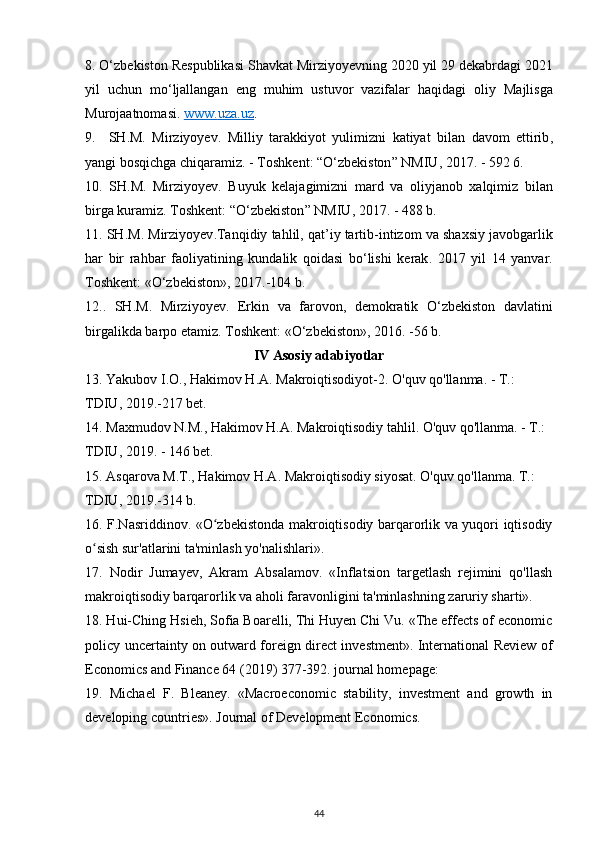 8. О‘ zbekiston   Respublikasi   Shavkat   Mirziyoyevning  2020  yil  29  dekabrdagi  2021
yil   uchun   m о‘ ljallangan   eng   muhim   ustuvor   vazifalar   haqidagi   oliy   Majlisga
Murojaatnomasi .  www    .   uza    .   uz    .
9.     SH . M .   Mirziyoyev .   Milliy   tarakkiyot   yulimizni   katiyat   bilan   davom   ettirib ,
yangi   bosqichga   chiqaramiz . -  Toshkent : “О‘ zbekiston ”  NMIU , 2017. - 592 6.
10.   SH . M .   Mirziyoyev .   Buyuk   kelajagimizni   mard   va   oliyjanob   xalqimiz   bilan
birga   kuramiz .  Toshkent : “О‘ zbekiston ”  NMIU , 2017. - 488  b .
11.  SH . M .  Mirziyoyev . Tanqidiy   tahlil ,  qat ’ iy   tartib - intizom   va   shaxsiy   javobgarlik
har   bir   rahbar   faoliyatining   kundalik   qoidasi   b о‘ lishi   kerak .   2017   yil   14   yanvar .
Toshkent : «О‘ zbekiston », 2017.-104  b .
12..   SH . M .   Mirziyoyev .   Erkin   va   farovon ,   demokratik   О‘ zbekiston   davlatini
birgalikda   barpo   etamiz .  Toshkent : «О‘ zbekiston », 2016. -56  b .
IV   Asosiy   adabiyotlar
13.  Yakubov   I . O .,  Hakimov   H . A .  Makroiqtisodiyot -2.  O'quv qo'llanma. - T.: 
TDIU, 2019.-217 bet.
14. Maxmudov N.M., Hakimov H.A. Makroiqtisodiy tahlil. O'quv qo'llanma. - T.: 
TDIU, 2019. - 146 bet.
15. Asqarova M.T., Hakimov H.A. Makroiqtisodiy siyosat. O'quv qo'llanma. T.: 
TDIU, 2019.-314 b.
16. F.Nasriddinov. «O zbekistonda makroiqtisodiy barqarorlik va yuqori iqtisodiyʻ
o sish sur'atlarini ta'minlash yo'nalishlari».	
ʻ
17.   Nodir   Jumayev,   Akram   Absalamov.   «Inflatsion   targetlash   rejimini   qo'llash
makroiqtisodiy barqarorlik va aholi faravonligini ta'minlashning zaruriy sharti». 
18. Hui-Ching Hsieh, Sofia Boarelli, Thi Huyen Chi Vu. «The effects of economic
policy uncertainty on outward foreign direct investment». International Review of
Economics and Finance 64 (2019) 377-392. journal homepage: 
19.   Michael   F.   Bleaney.   «Macroeconomic   stability,   investment   and   growth   in
developing countries». Journal of Development Economics.
44 