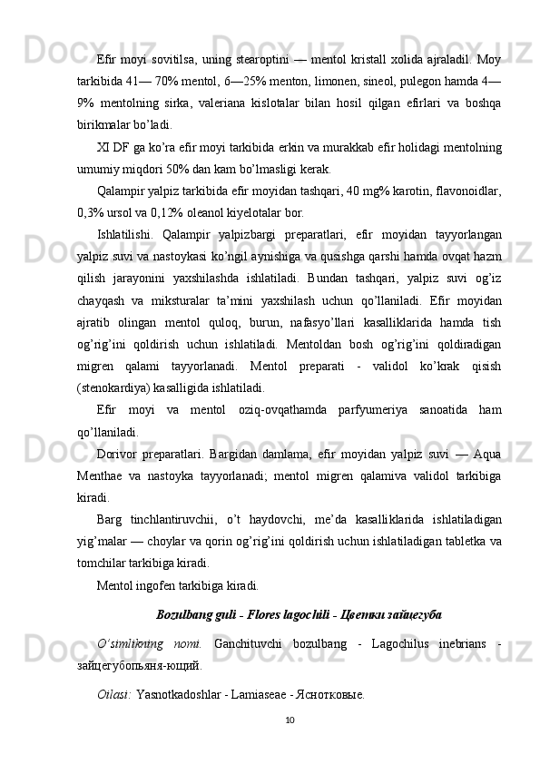 Efir   moyi   sovitilsa,   uning   stearoptini   —   mentol   kristall   xolida   ajraladil.   Moy
tarkibida 41— 70% mentol, 6—25% menton, limonen, sineol, pulegon hamda 4—
9%   mentolning   sirka,   valeriana   kislotalar   bilan   hosil   qilgan   efirlari   va   boshqa
birikmalar bo’ladi.
XI DF ga ko’ra efir moyi tarkibida   erkin va murakkab efir holidagi   mentolning
umumiy miqdori 50% dan kam bo’lmasligi kerak.
Qalampir yalpiz tarkibida efir moyidan tashqari, 40 mg% karotin, flavonoidlar,
0,3% ursol va 0,12% oleanol kiyelotalar bor.
Ishlatilishi.   Qalampir   yalpizbargi   preparatlari,   efir   moyidan   tayyorlangan
yalpiz suvi va nastoykasi   ko’ngil aynishiga va qusishga qarshi   hamda ovqat hazm
qilish   jarayonini   yaxshilashda   ishlatiladi.   Bundan   tashqari,   yalpiz   suvi   og’iz
chayqash   va   miksturalar   ta’mini   yaxshilash   uchun   qo’llaniladi.   Efir   moyidan
ajratib   olingan   mentol   quloq,   burun,   nafasyo’llari   kasalliklarida   hamda   tish
og’rig’ini   qoldirish   uchun   ishlatiladi.   Mentoldan   bosh   og’rig’ini   qoldiradigan
migren   qalami   tayyorlanadi.   Mentol   preparati   -   validol   ko’krak   qisish
(stenokardiya) kasalligida ishlatiladi.
Efir   moyi   va   mentol   oziq-ovqathamda   parfyumeriya   sanoatida   ham
qo’llaniladi.
Dorivor   preparatlari.   Bargidan   damlama,   efir   moyidan   yalpiz   suvi   —   Aqua
Menthae   va   nastoyka   tayyorlanadi;   mentol   migren   qalamiva   validol   tarkibiga
kiradi.
Barg   tinchlantiruv chi i,   o’t   haydovchi,   me’da   kasalli k larida   ishlatiladigan
yig’malar — choylar va qorin   og’rig’ini qoldirish uchun   ishlatiladigan tabletka va
tomchilar   tarkibiga kiradi.
Mentol ingofen tarkibiga kiradi.
Bozulbang guli - Flores lagochili - Цветки зайцегуба
O’simlikning   nomi.   Ganchituvchi   bozulbang   -   Lagochilus   inebrians   -
зайцегубопьяня-ющий. 
Oilasi:  Yasnotkadoshlar - Lamiasеaе - Яснотковые. 
10 