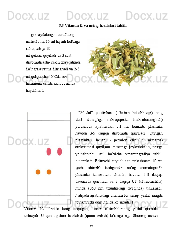 3.3 Vitamin K va uning hosilalari tahlili
1gr maydalangan bozulbang 
mahsulotini 15 ml hajmli kolbaga 
solib, ustiga 10
ml geksan quyiladi va 3 soat 
davomida asta- sekin chayqatiladi. 
So’ngra ajratma filtrlanadi va 2-3 
ml qolguncha 45 ℃ da suv 
hammomi ustida kam bosimda 
haydalinadi.
 
“Silufol”   plastinkasi   (13x5sm   kattalikdagi)   ning
start   chizig’iga   mikropipetka   (mikrotomizg’ich)
yordamida   ajratmadan   0,1   ml   tomizib,   plastinka
havoda   3-5   daqiqa   davomida   quritiladi.   Qurigan
plastinkani   benzol   -   petroley   efir   (1:1   nisbatda)
aralashmasi   quyilgan   kameraga   joylashtirilib,   pastga
yo’naluvchi   usul   bo’yicha   xroamtografiya   tahlili
o’tkaziladi.   Erituvchi   suyuqliklar   aralashmasi   10   sm
gacha   shimilib   tushgandan   so’ng   xromatografik
plastinka   kameradan   olinadi,   havoda   2-3   daqiqa
davomida   quritiladi   va   2   daqiqa   UF   (ultrabinafsha)
nurida   (360   nm   uzunlikdagi   to’lqinda)   ushlanadi.
Natijada  ajratmadagi  vitamin K 1     sariq-   yashil   rangda
tovlanuvchi dog’ holida ko’rinadi.[1]
Vitamin   K 1   tabiatda   keng   tarqalgan,   asosan   o’simliklarning   yashil   qismida
uchraydi.   U   qon   oqishini   to’xtatish   (qonni   ivitish)   ta’siriga   ega.   Shuning   uchun
19 