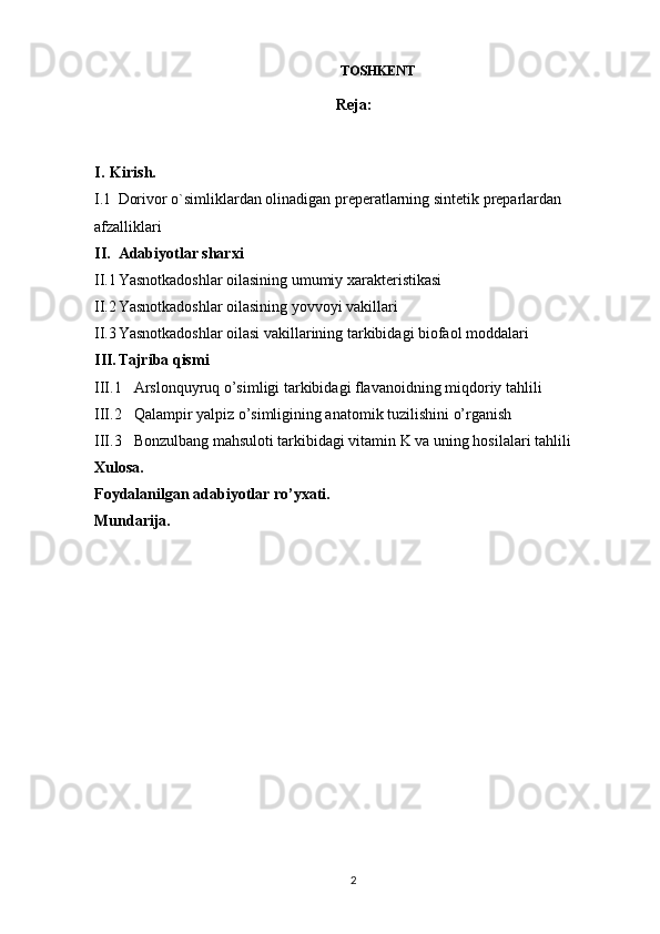 TOSHKЕNT 
Reja:
I. Kirish. 
I.1 Dorivor o`simliklardan olinadigan preperatlarning sintetik preparlardan 
afzalliklari
II. Adabiyotlar sharxi
II.1 Yasnotkadoshlar oilasining umumiy xarakteristikasi
II.2 Yasnotkadoshlar oilasining yovvoyi vakillari 
II.3 Yasnotkadoshlar oilasi vakillarining tarkibidagi biofaol moddalari 
III. Tajriba qismi
III.1 Arslonquyruq o’simligi tarkibidagi flavanoidning miqdoriy tahlili 
III.2 Qalampir yalpiz o’simligining anatomik tuzilishini o’rganish
III.3 Bonzulbang mahsuloti tarkibidagi vitamin K va uning hosilalari tahlili
Xulosa.
Foydalanilgan adabiyotlar ro’yxati.
Mundarija.
2 