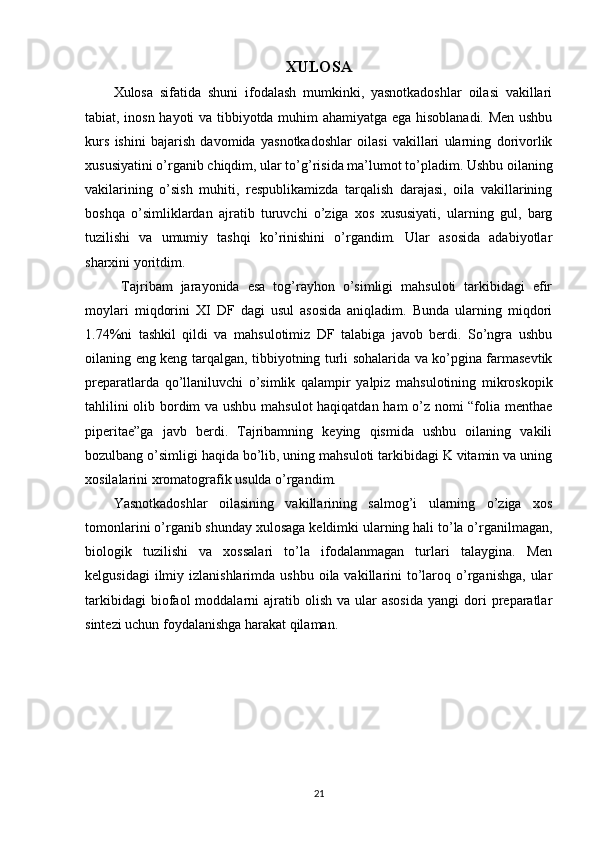 XULOSA
Xulosa   sifatida   shuni   ifodalash   mumkinki,   yasnotkadoshlar   oilasi   vakillari
tabiat, inosn hayoti va tibbiyotda muhim ahamiyatga ega hisoblanadi. Men ushbu
kurs   ishini   bajarish   davomida   yasnotkadoshlar   oilasi   vakillari   ularning   dorivorlik
xususiyatini o’rganib chiqdim, ular to’g’risida ma’lumot to’pladim. Ushbu oilaning
vakilarining   o’sish   muhiti,   respublikamizda   tarqalish   darajasi,   oila   vakillarining
boshqa   o’simliklardan   ajratib   turuvchi   o’ziga   xos   xususiyati,   ularning   gul,   barg
tuzilishi   va   umumiy   tashqi   ko’rinishini   o’rgandim.   Ular   asosida   adabiyotlar
sharxini yoritdim.
  Tajribam   jarayonida   esa   tog’rayhon   o’simligi   mahsuloti   tarkibidagi   efir
moylari   miqdorini   XI   DF   dagi   usul   asosida   aniqladim.   Bunda   ularning   miqdori
1.74%ni   tashkil   qildi   va   mahsulotimiz   DF   talabiga   javob   berdi.   So’ngra   ushbu
oilaning eng keng tarqalgan, tibbiyotning turli sohalarida va ko’pgina farmasevtik
preparatlarda   qo’llaniluvchi   o’simlik   qalampir   yalpiz   mahsulotining   mikroskopik
tahlilini olib bordim va ushbu mahsulot haqiqatdan ham o’z nomi “folia menthae
piperitae”ga   javb   berdi.   Tajribamning   keying   qismida   ushbu   oilaning   vakili
bozulbang o’simligi haqida bo’lib, uning mahsuloti tarkibidagi K vitamin va uning
xosilalarini xromatografik usulda o’rgandim.
Yasnotkadoshlar   oilasining   vakillarining   salmog’i   ularning   o’ziga   xos
tomonlarini o’rganib shunday xulosaga keldimki ularning hali to’la o’rganilmagan,
biologik   tuzilishi   va   xossalari   to’la   ifodalanmagan   turlari   talaygina.   Men
kelgusidagi   ilmiy izlanishlarimda  ushbu  oila vakillarini  to’laroq  o’rganishga,  ular
tarkibidagi  biofaol   moddalarni   ajratib  olish   va  ular  asosida   yangi   dori  preparatlar
sintezi uchun foydalanishga harakat qilaman.
21 