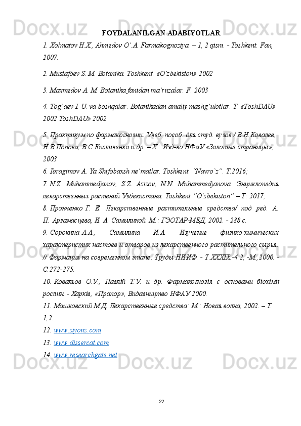 FOYDALANILGAN ADABIYOTLAR
1.  Хolmatov H.X., Ahmedov O’.A. Farmakognoziya. – 1, 2 qism. - Toshkent. Fan, 
2007. 
2. Mustafoev S. M. Botanika. Toshkent. «O`zbekiston» 2002
3. Maxmedov A. M. Botanika fanidan ma`ruzalar. F. 2003
4. Tog`aev I. U. va boshqalar. Botanikadan amaliy mashg`ulotlar. T. «ToshDAU» 
2002 ToshDAU» 2002
5. Практикум по фармакогнозии: Учеб. пособ. для студ. вузов / В.Н.Ковалев, 
Н.В.Попова, В.С.Кисличенко и др. – Х.: Изд-во НФаУ «Золотые страницы», 
2003
6. Ibragimov A. Ya Shifobaxsh ne’matlar. Toshkent. “Navro`z”. T.2016;
7. N.Z.   Muhammedjanov,   S.Z.   Azizov,   N.N.   Muhammedjanova.   Энциклопедия
лекарственных растений Узбекистана.  Toshkent  “ O ` zbekiston ” –  T : 2017;
8. Пронченко   Г.   Е.   Лекарственные   растительные   средства/   под   ред.   А.
П.   Арзамасцева ,  И. А. Самылиной. М.: ГЭОТАР-МЕД, 2002. - 288 с.
9. Сорокина   A . A .,   Самылина   И.А.   Изучение   физико-химических
характеристик настоев и отваров из лекарственного растительного сырья.
//  Фармация на современном этапе: Труды НИИФ. -  T . XXXIX .-4.2, -М.,2000. -
С.272-275.
10. Ковальов   О.У.,   Павл i й   Т.У.   и   др.   Фармакогноз i я   с   основами   б i ох i м ii
рослин. -  Харкiв, «Прапор», Видавництво НФАУ 2000. 
11. Машковский М.Д. Лекарственные средства: М.: Новая волна, 2002. – Т. 
1,2. 
12. www    .   ziyouz    .   com   
13. www.dissercat.com   
14. www    .   researchgate    .   net     
22 