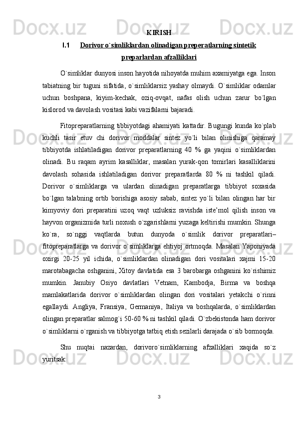 KIRISH
I.1 Dorivor o`simliklardan olinadigan preperatlarning sintetik   
preparlardan afzalliklari
O`simliklar dunyosi inson hayotida nihoyatda muhim axamiyatga ega. Inson
tabiatning  bir  tuguni  sifatida,  o`simliklarsiz  yashay  olmaydi.  O`simliklar   odamlar
uchun   boshpana,   kiyim-kechak,   oziq-ovqat,   nafas   olish   uchun   zarur   bo`lgan
kislorod va davolash vositasi kabi vazifalarni bajaradi. 
Fitopreparatlarning  tibbiyotdagi  ahamiyati   kattadir.  Bugungi   kunda  ko`plab
kuchli   tasir   etuv   chi   dorivor   moddalar   sintez   yo`li   bilan   olinishiga   qaramay
tibbiyotda   ishlatiladigan   dorivor   preparatlarning   40   %   ga   yaqini   o`simliklardan
olinadi.   Bu   raqam   ayrim   kasalliklar,   masalan   yurak-qon   tomirlari   kasalliklarini
davolash   sohasida   ishlatiladigan   dorivor   preparatlarda   80   %   ni   tashkil   qiladi.
Dorivor   o`simliklarga   va   ulardan   olinadigan   preparatlarga   tibbiyot   soxasida
bo`lgan   talabning   ortib   borishiga   asosiy   sabab,   sintez   yo`li   bilan   olingan   har   bir
kimyoviy   dori   preparatini   uzoq   vaqt   uzluksiz   ravishda   iste’mol   qilish   inson   va
hayvon organizmida turli noxush o`zgarishlarni yuzaga keltirishi mumkin. Shunga
ko`ra,   so`nggi   vaqtlarda   butun   dunyoda   o`simlik   dorivor   preparatlari–
fitopreparatlarga  va dorivor  o`simliklarga ehtiyoj  ortmoqda. Masalan  Yaponiyada
oxirgi   20-25   yil   ichida,   o`simliklardan   olinadigan   dori   vositalari   xajmi   15-20
marotabagacha   oshganini,   Xitoy   davlatida   esa   3   barobarga   oshganini   ko`rishimiz
mumkin.   Janubiy   Osiyo   davlatlari   Vetnam,   Kambodja,   Birma   va   boshqa
mamlakatlarida   dorivor   o`simliklardan   olingan   dori   vositalari   yetakchi   o`rinni
egallaydi.   Angliya,   Fransiya,   Germaniya,   Italiya   va   boshqalarda,   o`simliklardan
olingan preparatlar salmog`i 50-60 % ni tashkil qiladi. O`zbekistonda ham dorivor
o`simliklarni o`rganish va tibbiyotga tatbiq etish sezilarli darajada o`sib bormoqda.
Shu   nuqtai   nazardan,   dorivoro`simliklarning   afzalliklari   xaqida   so`z
yuritsak:
3 