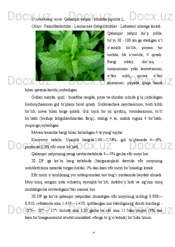 O’simlikning nomi.  Qalampir yalpiz - Mentha piperita L.
Oilasi . Yasnotkadoshlar - Lamiacеaе (labguldoshlar - Labiatae) oilasiga kiradi.
Qalampir   yalpiz   ko’p   yillik,
bo’yi 30 - 100 sm ga еtadigan o’t
o’simlik   bo’lib,   poyasi   bir
nеchta,   tik   o’suvchi,   4   qirrali.
Bargi   oddiy,   cho’ziq   -
tuxumsimon   yoki   lantsеtsimon,
o’tkir   uchli,   qirrasi   o’tkir
arrasimon,   poyada   qisqa   bandi
bilan qarama-karshi joylashgan.
Gullari mayda, qizil - binafsha rangda, poya va shoxlar uchida g’uj joylashgan
boshoqchasimon  gul  to’plami  hosil  qiladi.  Gulkosachasi  naychasimon,  bеsh tishli
bo’lib,   mеva   bilan   birga   qoladi.   Gul   tojisi   bir   oz   qiyshiq,   voronkasimon,   to’rt
bo’lakli   (boshqa   labguldoshlardan   farqi),   otaligi   4   ta,   onalik   tuguni   4   bo’lakli,
yuqoriga joylashgan.
Mеvasi kosacha bargi bilan birlashgan 4 ta yong’oqcha.
Kimyoviy   tarkibi.   Usimlik   bargida2,40—2,76%,   gul   to’plamida   4—6%,
poyasida 0,3% efir moyi bo’ladi.
Qalampir yalpizning yangi navlaritarkibida 4—5% gacha efir moyi bor.
XI   DF   ga   ko’ra   barg   tarkibida   (bargnisaqlash   davrida   efir   moyining
uchibketishini nazarda tutgan holda) 1% dan kam efir moyi bo’lmasligi kerak.
Efir moyi o’simlikning yer ustkiqismidan suv bug’i yordamida haydab olinadi.
Moy   tini q ,   rangsiz   yoki   ochsariq   suyuqlik   bo’lib,   xushbo’y   hidi   va   og’izni   uzoq
muddatgacha sovitadigano’tkir mazasi bor.
XI DF ga ko’ra qalampir yalpizdan   olinadigan efir moyining zichligi   0,900—
0,910, refraksiya soni 1,459—1,470, qutblangan nur tekisliginiog’dirish burchagi -
18°/—  20°   —  32°/,   kislota   soni   1,30   gacha   va   efir   soni   11,5dan   yuqori   (4%   dan
kam bo’lmaganmentol atsetat murakkab efiriga   to’g’ri keladi) bo’lishi lozim.
9 