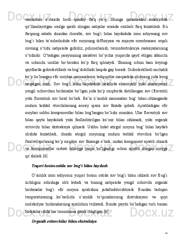 10variantlari   o’rtasida   hech   qanday   farq   yo’q.   Shunga   qaramasdan   amaliyotda
qo’llanilayotgan   usulga   qarab   olingan   natijalar   orasida   sezilarli   farq   kuzatiladi.   Bu
farqning   sababi   shundan   iboratki,   suv   bug’i   bilan   haydashda   xom   ashyoning   suv
bug’i   bilan   ta’sirlashishda   efir   moyining   diffuziyasi   va   xujayra   membranasi   orqali
suvning   o’tishi   natijasida   gidroliz,   polimerlanish,   termodestruksiya   reaksiyalarining
o’tishidir.   O’tadigan   jarayonning   xarakteri   bo’yicha   yuqorida   qayd   etilgan   ikkinchi
va   uchinchi   usullar   bir-biridan   ko’p   farq   qilmaydi.   Shuning   uchun   ham   keyingi
qaydlarda gidrodistillash va bug’distillash haqida gap boradi. Gidrodistillash unchalik
ko’p bo’lmagan efir moylari namunalarini tadqiqotlar maqsadida olishning juda keng
tarqalgan   usuli.   Suv   bug’i   bilan   haydashda   tarkibida   ahamiyatli   yoki   ahamiyatsiz
yengil uchuvchan birikmalar  bo’lgan juda ko’p miqdorda distillangan suv (florentili
yoki   florentinli   suv   hosil   bo’ladi.   Ba’zi   o’simlik   namunalari   bug’   bilan  ishlanganda
muhim   tashkil   etuvchilarning   asosiy   qismi   suv   fazada   qoladi.   Ajratiladigan   efir
moylari ushbu komponentlar bilan bog’langan bo’lishi  mumkin. Ular florentiyli suv
bilan   qayta   haydaladi   yoki   faollashtirilgan   ko’mir   bilan   ishlanadi,   yoki   organik
erituvchi   bilan   ekstraksiya   qilinadi.   Ushbu   holat   atirgul   moyini   bug’   bilan   haydab
olishda   kuzatiladi,   chunki   atirgul   moyining   muhim   tashkil   etuvchisi   bo’lgan
feniletilspirtining ko’p miqdori suv fazasiga o’tadi, undan komponent ajratib olinadi
va   komponentlar   nisbati   tabiiyga   yaqin   bo’lganligi   uchun   ajratib   olingan   moyga
qo’shiladi. [6]
Yuqori bosim ostida suv  bug‘i  bilan haydash
O’simlik   xom   ashyosini   yuqori   bosim   ostida   suv   bug’i   bilan   ishlash   suv   Bug’i
zichligini   oshishiga   olib   keladi   va   buning   natijasida   yengil   uchuvchi   organik
birikmalar   bug’i   efir   moyini   ajralishini   jadallashtirishtiradi.   Bundan   tashqari
temperaturaning   ko’tarilishi   o’simlik   to’qimalarining   distruksiyasi   va   quyi
molekulyar  birikmalarning ajralishini  tezlatadi. Bunda paydo bo’ladigan turli  tuman
hodisalar ishda har tomonlama qarab chiqilgan. [6]
Organik erituvchilar bilan ekstraksiya 