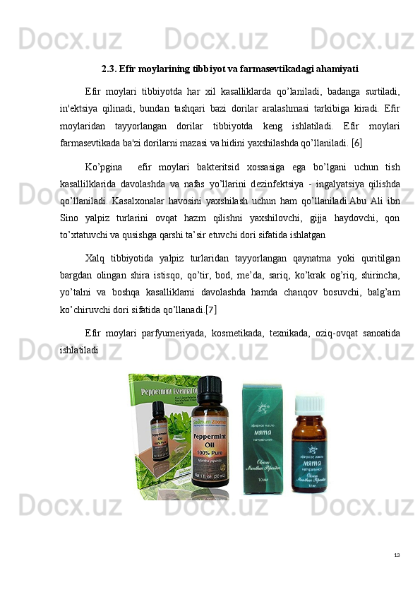 132.3. Efir moylarining tibbiyot va farmasevtikadagi ahamiyati
Efir   moylari   tibbiyot da   har   xil   kasalliklarda   qo’lani ladi,   badanga   surtiladi,
in' е ktsiya   qilinadi,   bundan   tashqari   bazi   dorilar   aralashmasi   tarkibiga   kiradi.   Efir
moylaridan   tayyorlangan   dorilar   tibbiyotda   keng   ishlatiladi.   Efir   moylari
farmasevtikada  ba'zi dorilarni  mazasi va  hidini yaxshilashda qo’llaniladi .   [6]
Ko’pgina     efir   moylari   bakt е ritsid   xossasiga   ega   bo’lgani   uchun   tish
kasallilklarida   davolashda   va   nafas   yo’llarini   d е zinf е ktsiya   -   ingalyatsiya   qilishda
qo’llaniladi.   Kasalxonalar   havosini   yaxshilash   uchun   ham   qo’llaniladi.Abu   Ali   ibn
Sino   yalpiz   turlarini   ovqat   hazm   qilishni   yaxshilovchi,   gijja   haydovchi,   qon
to’xtatuvchi va qusishga qarshi ta’sir etuvchi dori sifatida ishlatgan
Xalq   tibbiyotida   yalpiz   turlaridan   tayyorlangan   qaynatma   yoki   quritilgan
bargdan   olingan   shira   istisqo,   qo’tir,   bod,   me’da,   sariq,   ko’krak   og’riq,   shirincha,
yo’talni   va   boshqa   kasalliklarni   davolashda   hamda   chanqov   bosuvchi,   balg’am
ko’chiruvchi dori sifatida qo’llanadi. [7]
Efir   moylari   parfyum е riyada,   kosm е tikada,   t е xnikada,   oziq-ovqat   sanoatida
ishlatiladi 