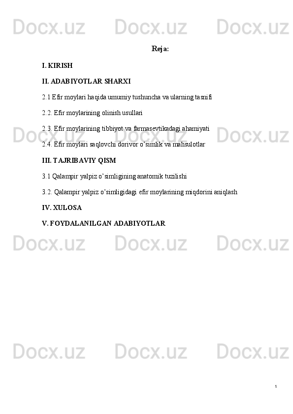 1Reja:
I. KIRISH
II. ADABIYOTLAR SHARXI
2.1 Efir moylari haqida umumiy tushuncha va ularning tasnifi
2.2. Efir moylarining olinish usullari
2.3. Efir moylarining tibbiyot va farmasevtikadagi ahamiyati
2.4. Efir moylari saqlovchi dorivor o’simlik va mahsulotlar
III. TAJRIBAVIY QISM
3.1 Qalampir yalpiz o’simligining anatomik tuzilishi
3.2. Qalampir yalpiz o’simligidagi efir moylarining miqdorini aniqlash
IV. XULOSA
V. FOYDALANILGAN ADABIYOTLAR 