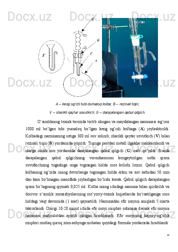 20A  – keng og‘izli tubi dumaloq kolba; B –  rezinali tiqin;
V  –  sharikli qaytar sovutkich; G  –  darajalangan qabul qilgich.
          O’simlikning texnik torozida tortib olingan va maydalangan namunasi sig’imi
1000   ml   bo’lgan   tubi   yumaloq   bo’lgan   keng   og’izli   kolbaga   ( A )   joylashtirildi.
Kolbadagi namunaning ustiga 300 ml suv solinib, sharikli qaytar sovutkich ( V ) bilan
rezinali tiqin ( B ) yordamida yopildi. Tiqinga pastdan metall ilgaklar mahkamlandi va
ularga   nozik   sim   yordamida   darajalangan   qabul   qilgich   ( G )   osib   qo’yildi.   Bunda
darajalangan   qabul   qilgichning   voronkasimon   kengaytirilgan   ustki   qismi
sovutkichning   tugashiga   unga   tegmagan   holda   mos   kelishi   lozim.   Qabul   qilgich
kolbaning   og’zida   uning   devorlariga   tegmagan   holda   erkin   va   suv   sathidan   50   mm
dan kam bo’lmagan masofada joylashgan bo’lishi kerak. Qabul qilgich darajalangan
qismi bo’lagining qiymati 0,025 ml. Kolba uning ichidagi namuna bilan qizdirildi va
dorivor   o’simlik   xomashyolarining   me’yoriy-texnik   hujjatlarida   ko’rsatilganga   mos
holdagi vaqt davomida (1 soat) qaynatildi. Namunadan efir moyini aniqlash 5 marta
takrorlandi.  Oxirgi 10-20 minut ichida efir moyi miqdori oshmasa d е mak efir moyini
hammasi   mahsulotdan   ajratib   olingan   hisoblanadi .   Efir   moyining   hajmiy-og’irlik
miqdori mutlaq quruq xom-ashyoga nisbatan quyidagi formula yordamida hisoblandi: 