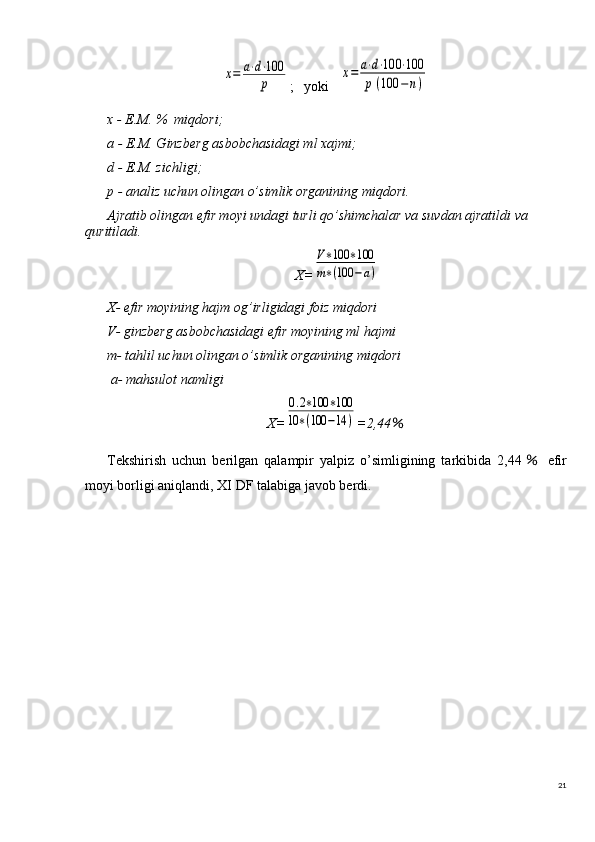 21х=	a⋅d⋅100
p;   yoki   	
x=	a⋅d⋅100	⋅100	
p(100	−n)
x - E.M. %  miqdori;
a - E.M. Ginzb е rg asbobchasidagi ml xajmi;
d - E.M. zichligi;
p - analiz uchun olingan o’simlik organining miqdori.
Ajratib olingan efir moyi undagi turli qo’shimchalar va suvdan ajratildi va  
quritiladi.
X=	
V∗100	∗100	
m∗(100	−a)
X- efir moyining hajm og’irligidagi foiz miqdori
V- ginzberg asbobchasidagi efir moyining ml hajmi
m- tahlil uchun olingan o’simlik organining miqdori
 a- mahsulot namligi
X=	
0.2∗100	∗100	
10	∗(100	−14	) =2,44 ％
Tekshirish   uchun   berilgan   qalampir   yalpiz   o’simligining   tarkibida   2,44 ％   efir
moyi borligi aniqlandi, XI DF talabiga javob berdi. 