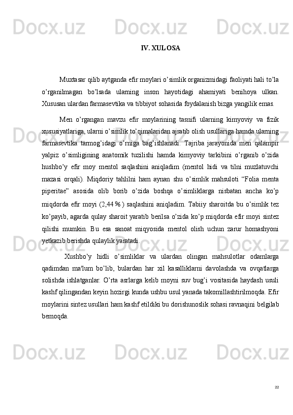 22IV. XULOSA
Muxtasar qilib aytganda efir moylari o’simlik organizmidagi faoliyati hali to’la
o’rganilmagan   bo’lsada   ularning   inson   hayotidagi   ahamiyati   benihoya   ulkan.
Xususan ulardan farmasevtika va tibbiyot sohasida foydalanish bizga yangilik emas.
Men   o’rgangan   mavzu   efir   moylarining   tasnifi   ularning   kimyoviy   va   fizik
xususiyatlariga, ularni o’simlik to’qimalaridan ajratib olish usullariga hamda ularning
farmasevtika   tarmog’idagi   o’rniga   bag’ishlanadi.   Tajriba   jarayonida   men   qalampir
yalpiz   o’simligining   anatomik   tuzilishi   hamda   kimyoviy   tarkibini   o’rganib   o’zida
hushbo’y   efir   moy   mentol   saqlashini   aniqladim   (mentol   hidi   va   tilni   muzlatuvchi
mazasi   orqali).   Miqdoriy   tahlilni   ham   aynan   shu   o’simlik   mahsuloti   “Folia   menta
piperitae”   asosida   olib   borib   o’zida   boshqa   o’simliklarga   nisbatan   ancha   ko’p
miqdorda efir  moyi  (2,44 ％ ) saqlashini  aniqladim. Tabiiy sharoitda bu o’simlik tez
ko’payib, agarda qulay sharoit yaratib berilsa o’zida ko’p miqdorda efir moyi sintez
qilishi   mumkin.   Bu   esa   sanoat   miqyosida   mentol   olish   uchun   zarur   homashyoni
yetkazib berishda qulaylik yaratadi.
  Xushbo’y   hidli   o’simliklar   va   ulardan   olingan   mahsulotlar   odamlarga
qadimdan   ma'lum   bo’lib,   bulardan   har   xil   kasalliklarni   davolashda   va   ovqatlarga
solishda   ishlatganlar.   O’rta   asrlarga   kelib   moyni   suv   bug’i   vositasida   haydash   usuli
kashf qilingandan keyin hozirgi kunda ushbu usul yanada takomillashtirilmoqda. Efir
moylarini sintez usullari ham kashf etildiki bu dorishunoslik sohasi ravnaqini belgilab
bemoqda.   