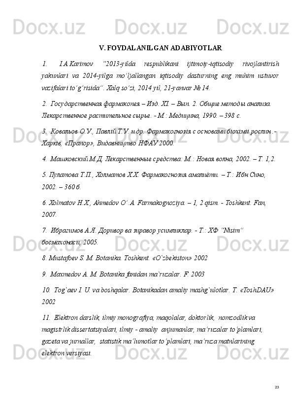 23V. FOYDALANILGAN ADABIYOTLAR
1. I.A.Karimov   “2013-yilda   respublikani   ijtimoiy-iqtisodiy   rivojlantirish
yakunlari   va   2014-yilga   mo’ljallangan   iqtisodiy   dasturning   eng   muhim   ustuvor
vazifalari to’g’risida”. Xalq so’zi, 2014 yil, 21-yanvar № 14. 
2.  Государственная фармакопея – Изд. Х I . – Вып. 2. Общие методы анализа. 
Лекарственное растительное сырье. - М.: Медицина, 1990. – 398 с. 
3.  Ковальов О.У., Павл i й Т.У. и др. Фармакогноз i я с основами б i ох i м ii  рослин .- 
Харк i в, «Прапор», Видавництво НФАУ 2000. 
4.  Машковский М.Д. Лекарственные средства: М.: Новая волна, 2002. – Т. 1,2. 
5. П y латова Т.П., Холматов Х.Х. Фармакогнозия амалиёти. – Т.: Ибн Сино, 
2002. – 360 б. 
6. Х olmatov   H . X .,  Ahmedov   O ’. A .  Farmakognoziya . – 1, 2  qism . -  Toshkent .  Fan , 
2007. 
7.  Ибрагимов А.Я. Доривор ва зиравор  y симликлар. - Т.: ХФ “ Nisim ” 
босмахонаси, 2005. 
8. Mustafoev S. M. Botanika. Toshkent. «O`zbekiston» 2002
9.  Maxmedov A. M. Botanika fanidan ma`ruzalar. F. 2003
10.  Tog`aev I. U. va boshqalar. Botanikadan amaliy mashg`ulotlar. T. «ToshDAU» 
2002
11.   Elektron darslik, ilmiy monografiya, maqolalar, doktorlik,  nomzodlik va 
magistrlik dissertatsiyalari, ilmiy - amaliy  anjumanlar, ma‘ruzalar to‘plamlari, 
gazeta va jurnallar,  statistik ma‘lumotlar to‘plamlari, ma‘ruza matnlarining   
elektron versiyasi.  