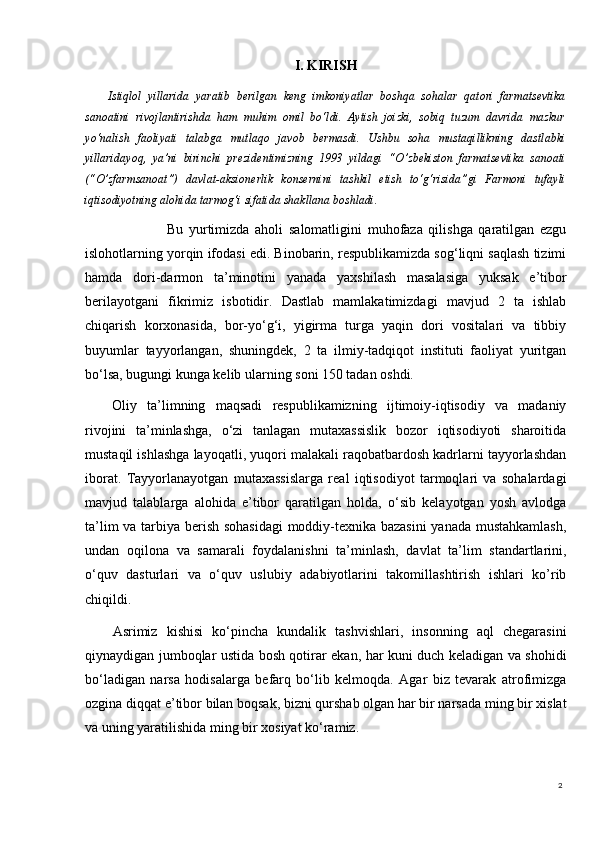 2I. KIRISH
  Istiqlol   yillarida   yaratib   berilgan   keng   imkoniyatlar   boshqa   sohalar   qatori   farmatsevtika
sanoatini   rivojlantirishda   ham   muhim   omil   bo‘ldi.   Aytish   joizki,   sobiq   tuzum   davrida   mazkur
yo‘nalish   faoliyati   talabga   mutlaqo   javob   bermasdi.   Ushbu   soha   mustaqillikning   dastlabki
yillaridayoq,   ya’ni   birinchi   prezidentimizning   1993   yildagi   “O’zbekiston   farmatsevtika   sanoati
(“O’zfarmsanoat”)   davlat-aksionerlik   konsernini   tashkil   etish   to‘g‘risida”gi   Farmoni   tufayli
iqtisodiyotning alohida tarmog‘i sifatida shakllana boshladi.
                      Bu   yurtimizda   aholi   salomatligini   muhofaza   qilishga   qaratilgan   ezgu
islohotlarning yorqin ifodasi edi. Binobarin, respublikamizda sog‘liqni saqlash tizimi
hamda   dori-darmon   ta’minotini   yanada   yaxshilash   masalasiga   yuksak   e’tibor
berilayotgani   fikrimiz   isbotidir.   Dastlab   mamlakatimizdagi   mavjud   2   ta   ishlab
chiqarish   korxonasida,   bor-yo‘g‘i,   yigirma   turga   yaqin   dori   vositalari   va   tibbiy
buyumlar   tayyorlangan,   shuningdek,   2   ta   ilmiy-tadqiqot   instituti   faoliyat   yuritgan
bo‘lsa, bugungi kunga kelib ularning soni 150 tadan oshdi.
Oliy   ta’limning   maqsadi   respublikamizning   ijtimoiy-iqtisodiy   va   madaniy
rivojini   ta’minlashga,   o‘zi   tanlagan   mutaxassislik   bozor   iqtisodiyoti   sharoitida
mustaqil ishlashga layoqatli, yuqori malakali raqobatbardosh kadrlarni tayyorlashdan
iborat.   Tayyorlanayotgan   mutaxassislarga   real   iqtisodiyot   tarmoqlari   va   sohalardagi
mavjud   talablarga   alohida   e’tibor   qaratilgan   holda,   o‘sib   kelayotgan   yosh   avlodga
ta’lim va tarbiya berish sohasidagi  moddiy-texnika bazasini  yanada mustahkamlash,
undan   oqilona   va   samarali   foydalanishni   ta’minlash,   davlat   ta’lim   standartlarini,
o‘quv   dasturlari   va   o‘quv   uslubiy   adabiyotlarini   takomillashtirish   ishlari   kо’rib
chiqildi.
Asrimiz   kishisi   ko‘pincha   kundalik   tashvishlari,   insonning   aql   chegarasini
qiynaydigan jumboqlar ustida bosh qotirar ekan, har kuni duch keladigan va shohidi
bo‘ladigan   narsa   hodisalarga   befarq   bo‘lib   kelmoqda.   Agar   biz   tevarak   atrofimizga
ozgina diqqat e’tibor bilan boqsak, bizni qurshab olgan har bir narsada ming bir xislat
va uning yaratilishida ming bir xosiyat ko‘ramiz. 