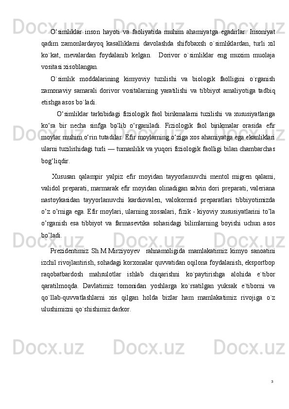 3O‘simliklar   inso n   hayoti   va   faoliyatida   muhim   ahamiyatga   egadirlar.   Insoniyat
qadim   zamonlardayoq   kasalliklarni   davolashda   shifobaxsh   o`simliklardan,   turli   xil
ko`kat,   mevalardan   foydalanib   kelgan.     Dorivor   o`simliklar   eng   muxim   muolaja
vositasi xisoblangan.
O`simlik   moddalarining   kimyoviy   tuzilishi   va   biologik   faolligini   o`rganish
zamonaviy   samarali   dorivor   vositalarning   yaratilishi   va   tibbiyot   amaliyotiga   tadbiq
etishga asos bo`ladi. 
  O‘simliklar   tarkibidagi   fiziologik   faol   birikmalarni   tuzilishi   va   xususiyatlariga
ko‘ra   bir   necha   sinfga   bo‘lib   o‘rganiladi.   Fiziologik   faol   birikmalar   orasida   efir
moylar  muhim o‘rin tutadilar. Efir moylarning o‘ziga xos ahamiyatga ega ekanliklari
ularni tuzilishidagi turli — tumanlilik va yuqori fiziologik faolligi bilan chambarchas
bog‘liqdir.
Xususan   qalampir   yalpiz   efir   moyidan   tayyorlanuvchi   mentol   migren   qalami,
validol  preparati, marmarak efir   moyidan olinadigan  salvin  dori  preparati, valeriana
nastoykasidan   tayyorlanuvchi   kardiovalen,   valokormid   preparatlari   tibbiyotimizda
o’z o’rniga ega. Efir moylari, ularning xossalari, fizik - kiyoviy xususiyatlarini to’la
o’rganish   esa   tibbiyot   va   farmasevtika   sohasidagi   bilimlarning   boyishi   uchun   asos
bo’ladi.
Prezidentimiz   Sh.M.Mirziyoyev     rahnamoligida   mamlakatimiz   kimyo   sanoatini
izchil rivojlantirish, sohadagi korxonalar quvvatidan oqilona foydalanish, eksportbop
raqobatbardosh   mahsulotlar   ishlab   chiqarishni   ko`paytirishga   alohida   e`tibor
qaratilmoqda.   Davlatimiz   tomonidan   yoshlarga   ko`rsatilgan   yuksak   e`tiborni   va
qo`llab-quvvatlashlarni   xis   qilgan   holda   bizlar   ham   mamlakatimiz   rivojiga   o`z
ulushimizni qo`shishimiz darkor. 