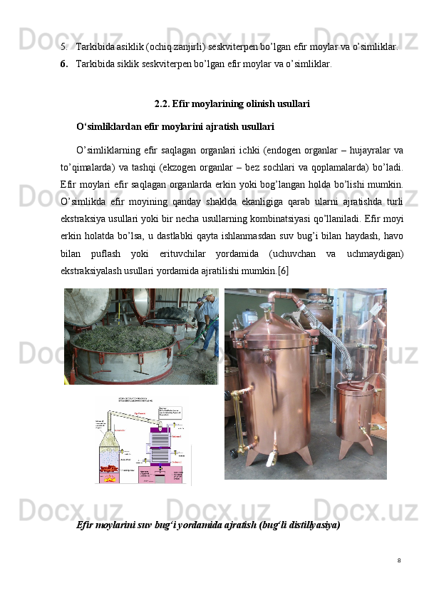 85. Tarkibida asiklik (ochiq zanjirli) seskviterpen bo’lgan efir moylar va o’simliklar. 
6. Tarkibida siklik seskviterpen bo’lgan efir moylar va o’simliklar.  
2.2. Efir moylarining olinish usullari
O‘simliklardan  efir moylarini ajratish usullari
O’simliklarning   efir   saqlagan   organlari   ichki   (endogen   organlar   –   hujayralar   va
to’qimalarda)   va   tashqi   (ekzogen   organlar   –   bez   sochlari   va   qoplamalarda)   bo’ladi.
Efir moylari efir saqlagan organlarda erkin yoki bog’langan holda bo’lishi mumkin.
O’simlikda   efir   moyining   qanday   shaklda   ekanligiga   qarab   ularni   ajratishda   turli
ekstraksiya usullari yoki bir necha usullarning kombinatsiyasi qo’llaniladi. Efir moyi
erkin   holatda   bo’lsa,   u   dastlabki   qayta   ishlanmasdan   suv   bug’i   bilan   haydash,   havo
bilan   puflash   yoki   erituvchilar   yordamida   (uchuvchan   va   uchmaydigan)
ekstraksiyalash usullari yordamida ajratilishi mumkin. [6]
Efir moylarini suv  bug‘i  yordamida ajratish ( bug‘li  distillyasiya) 