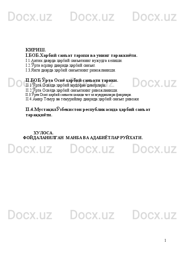 КИРИШ.
I . БОБ.Харбий санъат тарихи ва  унинг  тараккиёти.
I . 1.Антик даврда ҳарбий санъатнинг вужудга келиши.
I .2 .Ўрта асрлар даврида ҳарбий санъат.
I .3 .Янги даврда ҳарбий санъатнинг ривожланиши.
II . БОБ Ўрта Осиё ҳарбий санъати тарихи .                             
II.1.Ўрта Осиёда ҳарбий мудофаа деворлари.
II.2.Ўрта Осиёда ҳарбий санъатнинг ривожланиши.
II.3.Ўрта Осиё ҳарбий санъати ҳақида чет эл муаррихлари фикрлари.
II. 4. Амир Темур ва темурийлар даврида ҳарбий санъат ривожи      
II.4.МустақилЎзбекистон республикасида ҳарбий санъат 
тараққиёти.
ХУЛОСА.
ФОЙДАЛАНИЛГАН  МАНБА ВА АДАБИЁТЛАР РУЙХАТИ.
1 