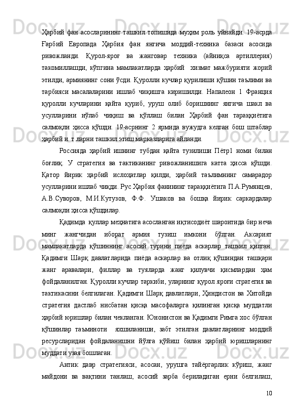Ҳарбий   фан   асосларининг   ташкил   топишида   муҳим   роль   уйнайди.   19-асрда
Ғарбий   Европада   Ҳарбия   фан   янгича   моддий-техника   базаси   асосида
ривожланди.   Қурол-яроғ   ва   жанговар   техника   (айниқса   артиллерия)
такомиллашди,   кўпгина   мамлакатларда   ҳарбий     хизмат   мажбурияти   жорий
этилди, армиянинг сони ўсди. Қуролли кучлар қурилиши қўшин таълими ва
тарбияси   масалаларини   ишлаб   чиқишга   киришилди.   Напалеон   1   Франция
қуролли   кучларини   қайта   қуриб,   уруш   олиб   боришнинг   янгича   шакл   ва
усулларини   иўлаб   чиқиш   ва   қўллаш   билан   Ҳарбий   фан   тараққиётига
салмоқли   ҳисса   қўшди.   19-асрнинг   2   ярмида   вужудга   келган   бош   штаблар
ҳарбий и. т.ларни ташкил этиш марказларига айланди.
Россияда   ҳарбий   ишнинг   тубдан   қайта   тузилиши   Пётр1   номи   билан
боғлиқ.   У   стратегия   ва   тактиканинг   ривожланишига   катта   ҳисса   қўшди.
Қатор   йирик   ҳарбий   ислоҳатлар   қилди,   ҳарбий   таълимнинг   самарадор
усулларини ишлаб чиқди. Рус Ҳарбия фанининг тараққиётига П.А.Румянцев,
А.В.Суворов,   М.И.Кутузов,   Ф.Ф.   Ушаков   ва   бошқа   йирик   саркардалар
салмоқли ҳисса қўшдилар.
Қадимда  қуллар меҳнатига асосланган иқтисодиёт шароитида бир неча
минг   жангчидан   иборат   армия   тузиш   имкони   бўлган.   Аксарият
мамлакатларда   қўшиннинг   асосий   турини   пиёда   аскарлар   ташкил   қилган.
Қадимги   Шарқ   давлатларида   пиёда   аскарлар   ва   отлиқ   қўшиндан   ташқари
жанг   аравалари,   филлар   ва   туяларда   жанг   қилувчи   қисмлардан   ҳам
фойдаланилган. Қуролли кучлар таркиби, уларнинг қурол яроғи стратегия ва
тактикасини   белгилаган.   Қадимги   Шарқ   давлатлари,   Ҳиндистон   ва   Хитойда
стратегия   дастлаб   нисбатан   қисқа   масофаларга   қилинган   қисқа   муддатли
ҳарбий юришлар билан чекланган. Юнонистон ва Қадимги Римга хос бўлган
қўшинлар   таъминоти     яхшиланиши,   забт   этилган   давлатларнинг   моддий
ресурсларидан   фойдаланишни   йўлга   қўйиш   билан   ҳарбий   юришларнинг
муддати узая бошлаган.
Антик   давр   стратегияси,   асосан,   урушга   тайёргарлик   кўриш,   жанг
майдони   ва   вақтини   танлаш,   асосий   зарба   бериладиган   ерни   белгилаш,
10 