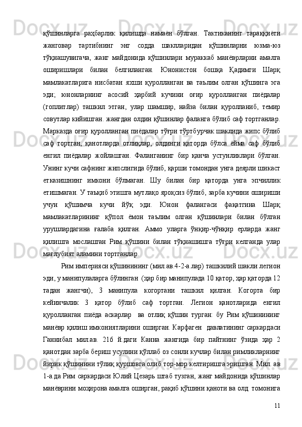 қўшинларга   раҳбарлик   қилишда   намаён   бўлган.   Тактиканинг   тараққиёти
жанговар   тартибнинг   энг   содда   шаклларидан   қўшинларни   юзма-юз
тўқнашувигача,   жанг   майдонида   қўшинлари   мураккаб   манёврларни   амалга
оширишлари   билан   белгиланган.   Юнонистон   бошқа   Қадимги   Шарқ
мамлакатларига   нисбатан   яхши   қуролланган   ва   таълим   олган   қўшинга   эга
эди;   юнонларнинг   асосий   ҳарбий   кучини   оғир   қуролланган   пиёдалар
(гоплитлар)   ташкил   этган,   улар   шамшир,   найза   билан   қуролланиб,   темир
совутлар кийишган. жангдан олдин қўшинлар фаланга бўлиб саф тортганлар.
Марказда оғир қуролланган пиёдалар тўғри тўртбурчак шаклида жипс бўлиб
саф   тортган,   қанотларда   отлиқлар,   олдинги   қаторда   бўлса   ёйма   саф   бўлиб
енгил   пиёдалар   жойлашган.   Фаланганинг   бир   қанча   устунликлари   бўлган.
Унинг кучи сафнинг жипслигида бўлиб, қарши томондан унга деярли шикаст
етказишнинг   имкони   бўлмаган.   Шу   билан   бир   қаторда   унга   эпчиллик
етишмаган. У таъқиб этишга мутлақо яроқсиз бўлиб, зарба кучини ошириши
учун   қўшимча   кучи   йўқ   эди.   Юнон   фалангаси   фақатгина   Шарқ
мамлакатларининг   қўпол   ёмон   таълим   олган   қўшинлари   билан   бўлган
урушлардагина   ғалаба   қилган.   Аммо   уларга   ўнқир-чўнқир   ерларда   жанг
қилишга   мослашган   Рим   қўшини   билан   тўқнашишга   тўғри   келганда   улар
мағлубият аламини тортганлар.
Рим империяси қўшинининг (мил.ав.4-2-а.лар) ташкилий шакли легион
эди, у манипулаларга бўлинган  (ҳар бир манипулада 10 қатор, ҳар қаторда 12
тадан   жангчи),   3   манипула   когортани   ташкил   қилган.   Когорта   бир
кейинчалик   3   қатор   бўлиб   саф   тортган.   Легион   қанотларида   енгил
қуролланган   пиёда   аскарлар     ва   отлиқ   қўшин   турган:   бу   Рим   қўшинининг
манёвр қилиш имкониятларини оширган. Карфаген   давлатининг саркардаси
Ганнибал   мил.ав.   216   й.даги   Канна   жангида   бир   пайтнинг   ўзида   ҳар   2
қанотдан зарба бериш усулини қўллаб оз сонли кучлар билан римликларнинг
йирик қўшинини тўлиқ қуршовга олиб тор-мор келтиришга эришган. Мил. ав
1-а.да Рим саркардаси Юлий Цезарь штаб тузган, жанг майдонида қўшинлар
манёврини моҳирона амалга оширган, рақиб қўшини қаноти ва олд  томонига
11 