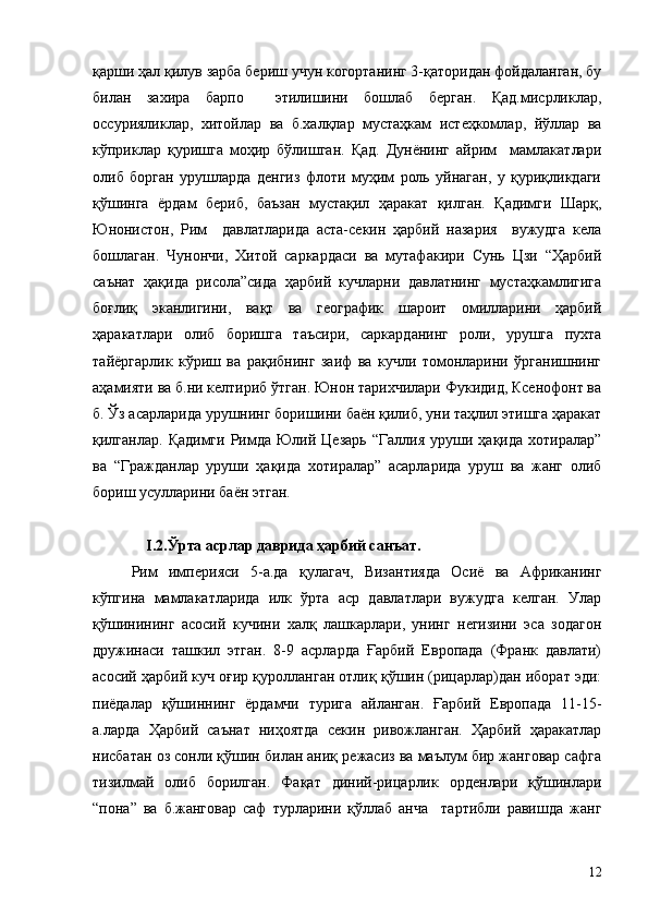 қарши ҳал қилув зарба бериш учун когортанинг 3-қаторидан фойдаланган, бу
билан   захира   барпо     этилишини   бошлаб   берган.   Қад.мисрликлар,
оссурияликлар,   хитойлар   ва   б.халқлар   мустаҳкам   истеҳкомлар,   йўллар   ва
кўприклар   қуришга   моҳир   бўлишган.   Қад.   Дунёнинг   айрим     мамлакатлари
олиб   борган   урушларда   денгиз   флоти   муҳим   роль   уйнаган,   у   қуриқликдаги
қўшинга   ёрдам   бериб,   баъзан   мустақил   ҳаракат   қилган.   Қадимги   Шарқ,
Юнонистон,   Рим     давлатларида   аста-секин   ҳарбий   назария     вужудга   кела
бошлаган.   Чунончи,   Хитой   саркардаси   ва   мутафакири   Сунь   Цзи   “Ҳарбий
саънат   ҳақида   рисола”сида   ҳарбий   кучларни   давлатнинг   мустаҳкамлигига
боғлиқ   эканлигини,   вақт   ва   географик   шароит   омилларини   ҳарбий
ҳаракатлари   олиб   боришга   таъсири,   саркарданинг   роли,   урушга   пухта
тайёргарлик   кўриш   ва   рақибнинг   заиф   ва   кучли   томонларини   ўрганишнинг
аҳамияти ва б.ни келтириб ўтган. Юнон тарихчилари Фукидид, Ксенофонт ва
б. Ўз асарларида урушнинг боришини баён қилиб, уни таҳлил этишга ҳаракат
қилганлар.  Қадимги   Римда  Юлий  Цезарь   “Галлия   уруши  ҳақида  хотиралар”
ва   “Гражданлар   уруши   ҳақида   хотиралар”   асарларида   уруш   ва   жанг   олиб
бориш усулларини баён этган.
               I .2.Ўрта асрлар даврида ҳарбий санъат.
Рим   империяси   5-а.да   қулагач,   Византияда   Осиё   ва   Африканинг
кўпгина   мамлакатларида   илк   ўрта   аср   давлатлари   вужудга   келган.   Улар
қўшинининг   асосий   кучини   халқ   лашкарлари,   унинг   негизини   эса   зодагон
дружинаси   ташкил   этган.   8-9   асрларда   Ғарбий   Европада   (Франк   давлати)
асосий ҳарбий куч оғир қуролланган отлиқ қўшин (рицарлар)дан иборат эди:
пиёдалар   қўшиннинг   ёрдамчи   турига   айланган.   Ғарбий   Европада   11-15-
а.ларда   Ҳарбий   саънат   ниҳоятда   секин   ривожланган.   Ҳарбий   ҳаракатлар
нисбатан оз сонли қўшин билан аниқ режасиз ва маълум бир жанговар сафга
тизилмай   олиб   борилган.   Фақат   диний-рицарлик   орденлари   қўшинлари
“пона”   ва   б.жанговар   саф   турларини   қўллаб   анча     тартибли   равишда   жанг
12 