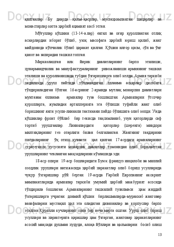 қилганлар.   Бу   даврда   қалъа-қасрлар,   мустаҳкамланган   шаҳарлар   ва
монастирлар катта ҳарбий аҳамият касб этган.
Мўғуллар   қўшини   (13-14-а.лар)   енгил   ва   оғир   қуролланган   отлиқ
аскарлардан   иборат   бўлиб,   узоқ   масофага   ҳарбий   юриш   қилиб,   жанг
майдонида   кўпчилик   бўлиб   ҳаракат   қилган.   Қўшин   илғор   қисм,   сўл   ва   ўнг
қанот ва захирадан ташкил топган.
Марказлашган   илк   йирик   давлатларнинг   барпо   этилиши,
ҳунармандчилик   ва   мануфактураларнинг     ривожланиши   армиянинг   ташкил
этилиши ва қуролланишида тубдан ўзгаришларга олиб келди. Армия таркиби
эндиликда   уруш   пайтида   тўпланадиган   ёлланма   аскарлар   ҳисобига
тўлдириладиган   бўлган.   16-асрнинг   2-ярмида   мутлақ   монархия   давлатлари
мунтазам   ёлланма     армиялар   туза   бошлашган.   Армияларни   ўтсочар
қуролларга,   жумладан   артиллерияга   эга   бўлиши   туфайли   жанг   олиб
боришнинг янги усули-линияли тактикани пайдо бўлишига олиб келди. Унда
қўшинлар   фронт   бўйлаб     бир   текисда   тақсимланиб,   узун   қаторларда   саф
тортиб   урушганлар.   Линиялардаги     қаторлар   (шеренга)   миқдори
милтиқларнинг   тез   отарлиги   билан   белгиланган.   Жангнинг   тақдирини
пиёдаларнинг     ўқ   отиш   қуввати     ҳал   қилган.   17-асрдаги   армияларнинг
стратегияси   хусусияти   монархик   давлатлар   томонидан   олиб   борилаётган
урушларнинг чекланган мақсадларини кўзлашида эди.
18-аср охири   19-аср бошларидаги Буюк француз инқилоби ва миллий
озодлик   урушлари   натижасида   ҳарбий   харакатлар   олиб   бориш   усулларида
чуқур   ўзгаришлар   рўй   берган.   19-асрда   Ғарбий   Европанинг   аксарият
мамлакатларида   армиялар   таркиби   умумий   ҳарбий   мажбурият   асосида
тўлдирила   бошлаган.   Армияларнинг   ташкилий   тузилмаси     ҳам   жиддий
ўзгаришларга   учраган:   доимий   қўшин     бирлашмаларда-мураккаб   жанговар
вазифаларни   мустақил   ҳал   эта   оладиган   дивизиялар   ва   корпуслар   барпо
этилган Қуролли кучларнинг сони бир неча марта ошган. Уруш олиб бориш
усуллари   ва   характерига   қарашлар   ҳам   ўзгарган,   жанговар   ҳаракатларнинг
асосий   мақсади   душман   худуди,   алоқа   йўллари   ва   қалъаларни     босиб   олиш
13 