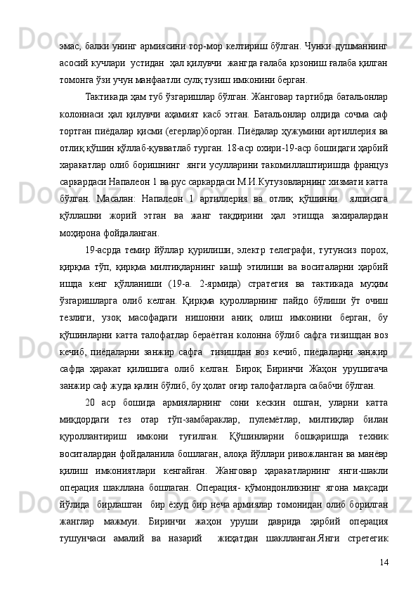 эмас, балки унинг армиясини тор-мор келтириш бўлган. Чунки душманнинг
асосий кучлари  устидан  ҳал қилувчи  жангда ғалаба қозониш ғалаба қилган
томонга ўзи учун манфаатли сулқ тузиш имконини берган.
Тактикада ҳам туб ўзгаришлар бўлган. Жанговар тартибда батальонлар
колоннаси   ҳал   қилувчи   аҳамият   касб   этган.   Батальонлар   олдида   сочма   саф
тортган пиёдалар қисми (егерлар)борган. Пиёдалар ҳужумини артиллерия ва
отлиқ қўшин қўллаб-қувватлаб турган. 18-аср охири-19-аср бошидаги ҳарбий
харакатлар олиб боришнинг   янги усулларини такомиллаштиришда француз
саркардаси Напалеон 1 ва рус саркардаси М.И.Кутузовларнинг хизмати катта
бўлган.   Масалан:   Напалеон   1   артиллерия   ва   отлиқ   қўшинни     ялписига
қўллашни   жорий   этган   ва   жанг   тақдирини   ҳал   этишда   захиралардан
моҳирона фойдаланган.
19-асрда   темир   йўллар   қурилиши,   электр   телеграфи,   тутунсиз   порох,
қирқма   тўп,   қирқма   милтиқларнинг   кашф   этилиши   ва   воситаларни   ҳарбий
ишда   кенг   қўлланиши   (19-а.   2-ярмида)   стратегия   ва   тактикада   муҳим
ўзгаришларга   олиб   келган.   Қирқма   қуролларнинг   пайдо   бўлиши   ўт   очиш
тезлиги,   узоқ   масофадаги   нишонни   аниқ   олиш   имконини   берган,   бу
қўшинларни  катта  талофатлар  бераётган   колонна  бўлиб  сафга  тизишдан  воз
кечиб,   пиёдаларни   занжир   сафга     тизишдан   воз   кечиб,   пиёдаларни   занжир
сафда   ҳаракат   қилишига   олиб   келган.   Бироқ   Биринчи   Жаҳон   урушигача
занжир саф жуда қалин бўлиб, бу ҳолат оғир талофатларга сабабчи бўлган.
20   аср   бошида   армияларнинг   сони   кескин   ошган,   уларни   катта
миқдордаги   тез   отар   тўп-замбараклар,   пулемётлар,   милтиқлар   билан
қуроллантириш   имкони   туғилган.   Қўшинларни   бошқаришда   техник
воситалардан фойдаланила бошлаган, алоқа йўллари ривожланган ва манёвр
қилиш   имкониятлари   кенгайган.   Жанговар   ҳаракатларнинг   янги-шакли
операция   шакллана   бошлаган.   Операция-   қўмондонликнинг   ягона   мақсади
йўлида     бирлашган     бир   ёхуд   бир   неча   армиялар   томонидан   олиб   борилган
жанглар   мажмуи.   Биринчи   жаҳон   уруши   даврида   ҳарбий   операция
тушунчаси   амалий   ва   назарий     жиҳатдан   шаклланган.Янги   стретегик
14 