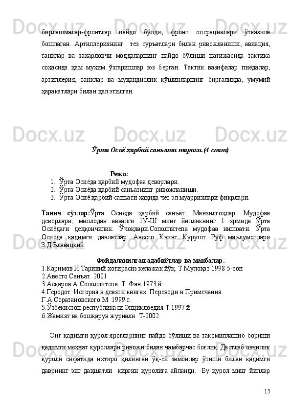 бирлашмалар-фронтлар   пайдо   бўлди;   фронт   операциялари   ўтказила
бошлаган.   Артиллериянинг     тез   суръатлари   билан   ривожланиши,   авиация,
танклар   ва   захарловчи   моддаларнинг   пайдо   бўлиши   натижасида   тактика
соҳасида   ҳам   муҳим   ўзгаришлар   юз   берган.   Тактик   вазифалар   пиёдалар,
артиллерия,   танклар   ва   муҳандислик   қўшинларнинг   биргаликда,   умумий
ҳаракатлари билан ҳал этилган.
Ўрта Осиё ҳарбий санъати тарихи.(4-соат)
                            
                                   Режа:
1. Ўрта Осиёда ҳарбий мудофаа деворлари.
2. Ўрта Осиёда ҳарбий санъатнинг ривожланиши.
3. Ўрта Осиё ҳарбий санъати ҳақида чет эл муаррихлари фикрлари.
Таянч   сўзлар: Ўрта   Осиёда   ҳарбий   санъат.   Манзилгоҳлар.   Мудофаа
деворлари,   миллодан   аввалги   1У-Ш   минг   йилликнинг   1   ярмида   Ўрта
Осиёдаги   деҳқончилик.   Ўчоқлари.Сополлитепа   мудофаа   иншоати.   Ўрта
Осиёда   қадимги   давлатлар.   Авесто   Квинт   Курушт   Руф   маълумотлари
З.Д.Блавацкий.
Фойдаланилган адабиётлар ва манбалар.
1.Каримов И Тарихий хотирасиз келажак йўқ. Т.Мулоқат 1998 5-сон
2.Авесто Санъат. 2001.
3.Асқаров А Сополлитепа. Т  Фан 1973 й
4.Геродот. История в девяти книгах. Переводи и Примечания 
Г.А.Стратановского М. 1999 г.
5.Ўзбекистон республикаси Энциклоедия Т.1997 й.
6.Жамият ва бошқарув журнали  Т-2002
Энг қадимги қурол-яроғларнинг  пайдо бўлиши ва такомиллашиб бориши
қадимги меҳнат қуроллари ривожи билан чамбарчас боғлиқ. Дастлаб овчилик
қуроли   сифатида   ихтиро   қилинган   ўқ-ёй   замонлар   ўтиши   билан   қадимги
даврнинг   энг   даҳшатли     қирғин   қуролига   айланди.     Бу   қурол   минг   йиллар
15 