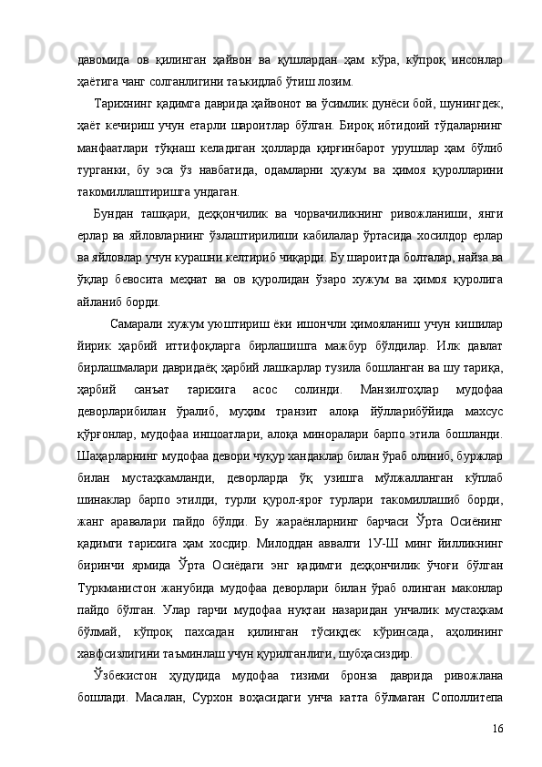 давомида   ов   қилинган   ҳайвон   ва   қушлардан   ҳам   кўра,   кўпроқ   инсонлар
ҳаётига чанг солганлигини таъкидлаб ўтиш лозим.
Тарихнинг қадимга даврида ҳайвонот ва ўсимлик дунёси бой, шунингдек,
ҳаёт   кечириш   учун   етарли   шароитлар   бўлган.   Бироқ   ибтидоий   тўдаларнинг
манфаатлари   тўқнаш   келадиган   ҳолларда   қирғинбарот   урушлар   ҳам   бўлиб
турганки,   бу   эса   ўз   навбатида,   одамларни   ҳужум   ва   ҳимоя   қуролларини
такомиллаштиришга ундаган.
Бундан   ташқари,   деҳқончилик   ва   чорвачиликнинг   ривожланиши,   янги
ерлар   ва   яйловларнинг   ўзлаштирилиши   кабилалар   ўртасида   хосилдор   ерлар
ва яйловлар учун курашни келтириб чиқарди. Бу шароитда болталар, найза ва
ўқлар   бевосита   меҳнат   ва   ов   қуролидан   ўзаро   хужум   ва   ҳимоя   қуролига
айланиб борди.
Самарали   хужум   уюштириш  ёки   ишончли   ҳимояланиш  учун   кишилар
йирик   ҳарбий   иттифоқларга   бирлашишга   мажбур   бўлдилар.   Илк   давлат
бирлашмалари давридаёқ ҳарбий лашкарлар тузила бошланган ва шу тариқа,
ҳарбий   санъат   тарихига   асос   солинди.   Манзилгоҳлар   мудофаа
деворларибилан   ўралиб,   муҳим   транзит   алоқа   йўлларибўйида   махсус
қўрғонлар,   мудофаа   иншоатлари,   алоқа   миноралари   барпо   этила   бошланди.
Шаҳарларнинг мудофаа девори чуқур хандаклар билан ўраб олиниб, буржлар
билан   мустаҳкамланди,   деворларда   ўқ   узишга   мўлжалланган   кўплаб
шинаклар   барпо   этилди,   турли   қурол-яроғ   турлари   такомиллашиб   борди,
жанг   аравалари   пайдо   бўлди.   Бу   жараёнларнинг   барчаси   Ўрта   Осиёнинг
қадимги   тарихига   ҳам   хосдир.   Милоддан   аввалги   1У-Ш   минг   йилликнинг
биринчи   ярмида   Ўрта   Осиёдаги   энг   қадимги   деҳқончилик   ўчоғи   бўлган
Туркманистон   жанубида   мудофаа   деворлари   билан   ўраб   олинган   маконлар
пайдо   бўлган.   Улар   гарчи   мудофаа   нуқтаи   назаридан   унчалик   мустаҳкам
бўлмай,   кўпроқ   пахсадан   қилинган   тўсиқдек   кўринсада,   аҳолининг
хавфсизлигини таъминлаш учун қурилганлиги, шубҳасиздир.
Ўзбекистон   ҳудудида   мудофаа   тизими   бронза   даврида   ривожлана
бошлади.   Масалан,   Сурхон   воҳасидаги   унча   катта   бўлмаган   Сополлитепа
16 