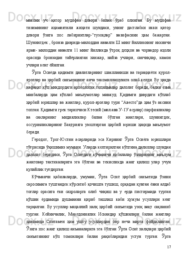 макони   уч   қатор   мудофаа   девори   билан   ўраб   олинган.   Бу   мудофаа
тизимининг   аҳамиятили   жиҳати   шундаки,   унинг   дастлабки   икки   қатор
девори   ўзига   хос   лабиринтлар-“тузоқлар”   вазифасини   ҳам   бажарган.
Шунингдек , бронза даврида-милоддан аввалги Ш минг йилликнинг иккинчи
ярми-   милоддан   аввалги   11   минг   йилликда   ўтроқ   деҳқон   ва   чорвадор   аҳоли
орасида   бронзадан   тайёрланган   ханжар,   найза   учлари,   санчиқлар,   камон
учлари кенг ёйилган.
Ўрта   Осиёда   қадимги   давлатларнинг   шаклланиши   ва   тараққиёти   қурол-
яроғлар ва ҳарбий санъатининг анча такомиллашувига олиб келди. Бу ҳақда
нафақат кўп миқдордаги археологик топилмалар далолат беради, балки ёзма
манбаларда   ҳам   кўплаб   маълумотлар   мавжуд.   Қадимги   даврдаги   кўплаб
ҳарбий   юришлар   ва   жанглар,   қурол-яроғлар   тури   “Авесто”да   ҳам   ўз   аксини
топган. Қадимги грек тарихчиси Ктесий (мил.авв.У-1У асрлар) парфияликлар
ва   сакларнинг   мидияликлар   билан   бўлган   жанглари,   шунингдек,
оссурияликларнинг   Бақтрияга   уюштирган   ҳарбий   юриши   ҳақида   маълумот
беради.
Геродот,   Трог-Юстин   асарларида   эса   Кирнинг   Ўрта   Осиёга   юришлари
тўғрисида ўқишимиз мумкин. Уларда келтирилган кўпгина далиллар шундан
далолат   берадики,   Ўрта   Осиёдаги   кўчманчи   қабилалар   ўзларининг   маълум
жанговар   тактикаларига   эга   бўлган   ва   текисликда   жанг   қилиш   улар   учун
қулайлик туғдирган.
Кўчманчи   қабилаларда,   умуман,   Ўрта   Осиё   ҳарбий   санъатида   ўзини
саросимага тушгандек кўрсатиб қочишга тушиш, орқадан қувган ёвни алдаб
тоғлар   орасига   ёки   саҳроларга   олиб   чиқиш   ва   у   ерда   пистирмада   турган
қўшин   ёрдамида   душманни   қириб   ташлаш   каби   ҳужум   усуллари   кенг
тарқалган.   Бу   усуллар   маҳаллий   халқ   ҳарбий   санъатида   узоқ   вақт   сақланиб
турган.   Кейинчалик,   Македониялик   Искандар   қўшинлари   билан   жанглар
давомида   Спитамен   ҳам   ушбу   усуллардан   бир   неча   марта   фойдаланган.
Ўзига хос жанг қилиш анъаналарига эга  бўлган Ўрта Осиё халқлари ҳарбий
санъатининг   кўп   томонлари   билан   рақибларидан   устун   турган.   Ўрта
17 
