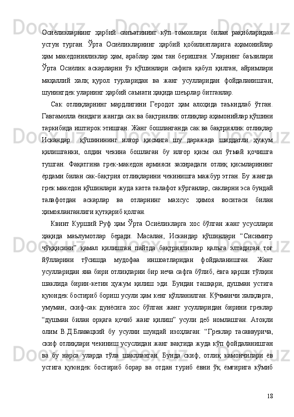 Осиёликларнинг   ҳарбий   санъатининг   кўп   томонлари   билан   рақибларидан
устун   турган.   Ўрта   Осиёликларнинг   ҳарбий   қобилиятларига   аҳамонийлар
ҳам   македонияликлар   ҳам,   араблар   ҳам   тан   беришган.   Уларнинг   баъзилари
Ўрта   Осиёлик   аскарларни   ўз   қўшинлари   сафига   қабул   қилган,   айримлари
маҳаллий   халқ   қурол   турларидан   ва   жанг   усулларидан   фойдаланишган,
шунингдек уларнинг ҳарбий саънати ҳақида шеърлар битганлар.
Сак   отлиқларнинг   мардлигини   Геродот   ҳам   алоҳида   таъкидлаб   ўтган.
Гавгамелла ёнидаги жангда сак ва бақтриялик отлиқлар аҳамонийлар қўшини
таркибида иштирок этишган. Жанг бошланганда сак ва бақтриялик отлиқлар
Искандар     қўшинининг   илғор   қисмига   шу   даражада   шиддатли   ҳужум
қилишганки,   олдин   чекина   бошлаган   бу   илғор   қисм   сал   ўтмай   қочишга
тушган.   Фақатгина   грек-македон   армияси   захирадаги   отлиқ   қисмларининг
ёрдами билан сак-бақтрия отлиқларини чекинишга мажбур этган. Бу жангда
грек македон қўшинлари жуда катта талафот кўрганлар, сакларни эса бундай
талафотдан   аскарлар   ва   отларнинг   махсус   ҳимоя   воситаси   билан
ҳимояланганлиги қутқариб қолган.
Квинт   Курший   Руф   ҳам   Ўрта   Осиёликларга   хос   бўлган   жанг   усусллари
ҳақида   маълумотлар   беради.   Масалан,   Искандар   қўшинлари   “Сисимитр
чўққисини”   қамал   қилишган   пайтда   бақтрияликлар   қалъга   элтадиган   тоғ
йўлларини   тўсишда   мудофаа   иншоатларидан   фойдаланишган.   Жанг
усулларидан яна бири отлиқларни бир неча сафга бўлиб, ёвга қарши тўлқин
шаклида   бирин-кетин   ҳужум   қилиш   эди.   Бундан   ташқари,   душман   устига
қуюндек бостириб бориш усули ҳам кенг қўлланилган. Кўчманчи халқларга,
умуман,   скиф-сак   дунёсига   хос   бўлган   жанг   усулларидан   бирини   греклар
“душман   билан   орқага   қочиб   жанг   қилиш”   усули   деб   номлашган.   Атоқли
олим   В.Д.Блавацкий   бу   усулни   шундай   изоҳлаган:   “Греклар   тасаввурича,
скиф отлиқлари чекиниш усуслидан жанг вақтида жуда кўп фойдаланишган
ва   бу   нарса   уларда   тўла   шаклланган.   Бунда   скиф,   отлиқ   камончилари   ёв
устига   қуюндек   бостириб   борар   ва   отдан   туриб   ёвни   ўқ   ёмғирига   кўмиб
18 