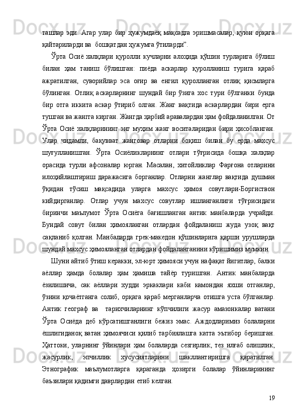 ташлар   эди.   Агар   улар   бир   ҳужумдаёқ   мақсадга   эришмасалар,   қуюн   орқага
қайтариларди ва  бошқатдан ҳужумга ўтиларди”.
Ўрта   Осиё   халқлари   қуролли   кучларни   алоҳида   қўшин   турларига   бўлиш
билан   ҳам   таниш   бўлишган:   пиёда   аскарлар   қуролланиш   турига   қараб
ажратилган,   суворийлар   эса   оғир   ва   енгил   қуролланган   отлиқ   қисмларга
бўлинган.   Отлиқ   аскарларнинг   шундай   бир   ўзига   хос   тури   бўлганки   бунда
бир   отга   иккита   аскар   ўтириб   олган.   Жанг   вақтида   аскарлардан   бири   ерга
тушган ва жангга кирган. Жангда ҳарбий аравалардан ҳам фойдаланилган. От
Ўрта   Осиё   халқларининг   энг   муҳим   жанг   воситаларидан   бири   ҳисобланган.
Улар   чидамли,   бақувват   жанговар   отларни   боқиш   билан   бу   ерда   махсус
шуғулланишган.   Ўрта   Осиёликларнинг   отлари   тўғрисида   бошқа   халқлар
орасида   турли   афсоналар   юрган.   Масалан,   хитойликлар   Фарғона   отларини
илоҳийлаштириш   даражасига   борганлар.   Отларни   жанглар   вақтида   душман
ўқидан   тўсиш   мақсадида   уларга   махсус   ҳимоя   совутлари-Боргиствон
кийдирганлар.   Отлар   учун   махсус   совутлар   ишланганлиги   тўғрисидаги
биринчи   маълумот   Ўрта   Осиёга   бағишланган   антик   манбаларда   учрайди.
Бундай   совут   билан   ҳимояланган   отлардан   фойдаланиш   жуда   узоқ   вақт
сақланиб   қолган.   Манбаларда   грек-македон   қўшинларига   қарши   урушларда
шундай махсус ҳимояланган отлардан фойдаланганини кўришимиз мумкин.
Шуни айтиб ўтиш керакки, эл-юрт ҳимояси учун нафақат йигитлар, балки
аёллар   ҳамда   болалар   ҳам   ҳамиша   тайёр   туришган.   Антик   манбаларда
ёзилишича,   сак   аёллари   худди   эркаклари   каби   камондан   яхши   отганлар,
ўзини   қочаётганга   солиб,   орқага   қараб   мерганларча   отишга   уста   бўлганлар.
Антик   географ   ва     тарихчиларнинг   кўпчилиги   жасур   амазонкалар   ватани
Ўрта   Осиёда   деб   кўрсатишганлиги   бежиз   эмас.   Аждодларимиз   болаларни
ёшлигиданоқ   ватан   ҳимоячиси   қилиб   тарбиялашга   катта   эътибор   беришган.
Ҳаттоки,   уларнинг   ўйинлари   ҳам   болаларда   сезгирлик,   тез   илғаб   олишлик,
жасурлик,   эпчиллик   хусусиятларини   шакллантиришга   қаратилган.
Этнографик   маълумотларга   қараганда   ҳозирги   болалар   ўйинларининг
баъзилари қадимги даврлардан етиб келган.
19 