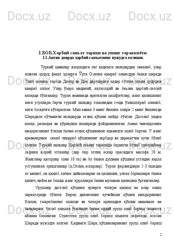I . БОБ.Харбий санъат тарихи ва  унинг  тараккиёти.
I . 1.Антик даврда ҳарбий санъатнинг вужудга келиши.
                  Туркий   қавмлар   жаҳондаги   энг   қадимги   халқлардан   саналиб,   улар
яшаган   ҳудуд   фақат   ҳозирги   Ўрта   Осиёни   қамраб   олмасдан   балки   шарқда
Тинч   океани,   ғарбда   Днепр   ва   Дон   дарёларига   қадар   бўлган   улкан   ҳудудни
қамраб   олган.   Улар   ўзаро   маданий,   иқтисодий   ва   баъзан   ҳарбий-сиёсий
алоқада бўлганлар. Турон заминида яратилган кашфиётлар, жанг қилишнинг
янги   усуллари   барча   туркий   халқлар   томонидан   тезда   ўзлаштириб   олиниб,
янги босқичга кўтарилган. Мил аввал 3-минг йиллик охири-2 минг йилликда
Шарқдаги   кўчманчи   халқларда   отлиқ   қўшин   пайдо   бўлган.   Дастлаб   ундан
алоқа,   разведка   ва   қўриқлаш   ишларида   фойдаланилган.   Аммо   чавондозлик
маҳоратининг ўсиши билан отлиқ қўшиннинг аҳамияти ошиб борган. У жанг
араваларини     сиқиб   чиқариб   қўшиннинг   зарбдор   ва   ҳаракатчан   кучи   бўлиб
қолган. Туркий халқлар Ҳарбий саънат тарихида биринчи бўлиб суворийлар
сафини   жорий   этганлар   (ҳар   бир   отлиқ   аскар   орасидаги   масофа   20   м.
Жанговар   қаторлар   сони   10   та)   ва   бу   билан   душман   қўшини   устидан   яққол
устунликка   эришганлар   (қ.Отлиқ   аскарлар).   Турон   фарзандлари   2-3   ёшидан
от миниб, ов қилиб, кичик ҳайвонларни ов қилишни, улғая боришлари билан
қилич, найза ва бошқа жанг қуроллари билан муомала қилишни ўрганганлар.
Урушлар   дастлаб   қўшини   ерларга   чопқун   қилиш   ва   асир   олиш
характерида   бўлган.   Бироқ   давлатнинг   кучайиши   қўшин   миқдорининг
ўсиши,   тажрибанинг   ошиши   ва   чопқун   қилишдан   қўшни   мамлакат   ва
халқларни    босиб  олишга  ўтилиши  билан  оддий  уруш  олиб  бориш  саънатга
айлана   бошлаган.   Стратегия   уруш   олиб   бориш   саънати   сифатида,   асосан
Шарқда   вужудга   келган.   Қадимги   Шарқ   қўшинларининг   уруш   олиб   бориш
2 