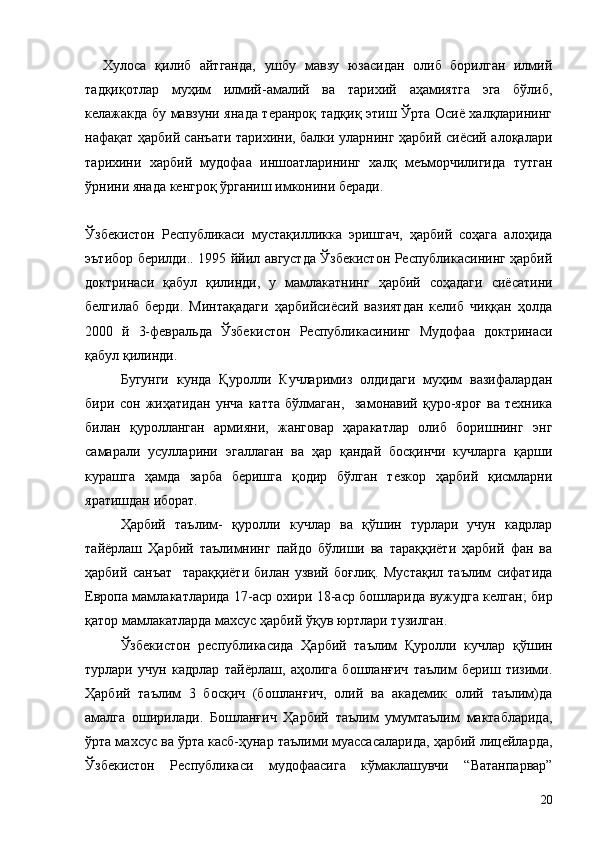 Хулоса   қилиб   айтганда,   ушбу   мавзу   юзасидан   олиб   борилган   илмий
тадқиқотлар   муҳим   илмий-амалий   ва   тарихий   аҳамиятга   эга   бўлиб,
келажакда бу мавзуни янада теранроқ тадқиқ этиш Ўрта Осиё халқларининг
нафақат ҳарбий санъати тарихини, балки уларнинг ҳарбий сиёсий алоқалари
тарихини   харбий   мудофаа   иншоатларининг   халқ   меъморчилигида   тутган
ўрнини янада кенгроқ ўрганиш имконини беради.
Ўзбекистон   Республикаси   мустақилликка   эришгач,   ҳарбий   соҳага   алоҳида
эътибор берилди.. 1995 ййил августда Ўзбекистон Республикасининг ҳарбий
доктринаси   қабул   қилинди,   у   мамлакатнинг   ҳарбий   соҳадаги   сиёсатини
белгилаб   берди.   Минтақадаги   ҳарбийсиёсий   вазиятдан   келиб   чиққан   ҳолда
2000   й   3-февральда   Ўзбекистон   Республикасининг   Мудофаа   доктринаси
қабул қилинди. 
Бугунги   кунда   Қуролли   Кучларимиз   олдидаги   муҳим   вазифалардан
бири   сон   жиҳатидан   унча   катта   бўлмаган,     замонавий   қуро-яроғ   ва   техника
билан   қуролланган   армияни,   жанговар   ҳаракатлар   олиб   боришнинг   энг
самарали   усулларини   эгаллаган   ва   ҳар   қандай   босқинчи   кучларга   қарши
курашга   ҳамда   зарба   беришга   қодир   бўлган   тезкор   ҳарбий   қисмларни
яратишдан иборат.
Ҳарбий   таълим-   қуролли   кучлар   ва   қўшин   турлари   учун   кадрлар
тайёрлаш   Ҳарбий   таълимнинг   пайдо   бўлиши   ва   тараққиёти   ҳарбий   фан   ва
ҳарбий   санъат     тараққиёти   билан   узвий   боғлиқ.   Мустақил   таълим   сифатида
Европа мамлакатларида 17-аср охири 18-аср бошларида вужудга келган; бир
қатор мамлакатларда махсус ҳарбий ўқув юртлари тузилган.
Ўзбекистон   республикасида   Ҳарбий   таълим   Қуролли   кучлар   қўшин
турлари   учун   кадрлар   тайёрлаш,   аҳолига   бошланғич   таълим   бериш   тизими.
Ҳарбий   таълим   3   босқич   (бошланғич,   олий   ва   академик   олий   таълим)да
амалга   оширилади.   Бошланғич   Ҳарбий   таълим   умумтаълим   мактабларида,
ўрта махсус ва ўрта касб-ҳунар таълими муассасаларида, ҳарбий лицейларда,
Ўзбекистон   Республикаси   мудофаасига   кўмаклашувчи   “Ватанпарвар”
20 