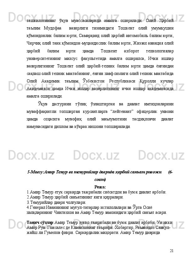 ташкилотининг   ўқув   муассасаларида   амалга   оширилади.   Олий   Ҳарбий
таълим   Мудофаа     вазирлиги   тизимидаги   Тошкент   олий   умумқушин
қўмондонлик билим юрти, Самарқанд олий ҳарбий автомобиль билим юрти,
Чирчиқ олий танк қўмондон-муҳандислик билим юрти, Жиззах авиация олий
ҳарбий   билим   юрти   ҳамда   Тошкент   ахборот   технологиялар
университетининг   махсус   факультетида   амалга   оширилса,   Ички   ишлар
вазирлигининг   Тошкент   олий   ҳарбий-техник   билим   юрти   ҳамда   ёнғиндан
сақлаш олий техник мактабининг, ёнғин хавфсизлиги олий техник мактабида
Олий   Академик   таълим   Ўзбекистон   Республикаси   Қуролли   кучлар
Академияси   ҳамда   Ички   ишлар   вазирлигининг   ички   ишлар   академиясида
амалга оширилади.
Ўқув   дастурини   тўлиқ   ўзлаштирган   ва   давлат   имтиҳонларини
муваффақиятли   топширган   курсантларга   “лейтенант”   офицерлик   унвони
ҳамда   соҳасига   мувофиқ   олий   маълумотини   тасдиқловчи   давлат
намунасидаги диплом ва кўкрак нишони топширилади.
5-Мавзу:Амир Темур ва темурийлар даврида ҳарбий санъат ривожи      (6-
соат)
Режа:
1.Амир Темур етук саркарда тажрибали сиёсатдон ва буюк давлат арбоби.
2.Амир Темур ҳарбий санъатининг янги қирралари.
3.Темурийлар даври чолғулари.
4.Генерал Иваниннинг муғул-татарлар истилолалари ва Ўрта Осиё 
халқларининг Чингизхон ва Амир Темур замонидаги ҳарбий санъат асари.
Таянч сўзлар :Амир Темур зукко тажрибали ва буюк давлат арбоби. Ун икки 
Амир Руи  Гонсалес де Клавихонинг таърифи. Хобаргир, Раъвандоз Савқул-
жайш ли Гумелов фикри. Саркардалик маҳорати. Амир Темур даврида 
21 