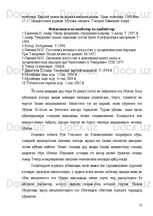 чолғулар. Ҳарбий унвон ва даража нишони рамзи. Урма чолғулар. 1398 йил 
17.12 Ҳиндистонга юриши. Мусиқа санъати. Генерал Иваннинг асари
Фойдаланилган манбалар ва адабиётлар.
1.Каримов И. Амир Темур-фахримиз, ғуруримиз асарлар. 5-жилд. Т. 1997 й.
2.Амир Темурнинг жаҳон тарихида тутган ўрни. Конференция материали Т-
1996.
3.Бобур. Бобурнома. Т-1998.
4.Иванин М.И. Состояния военного искусство у среднеазиатских народов. 
При Темерланг Эпоха личность деяния. М-1992
5.Иванин М.И. Овоенном искусство и завоевания монго-татар и 
среднеазиатских народов при Чингизхане и Темурлане. СПБ 1875.
6.Темур тузлуклари. 2006 й
7.Дадабоев Х Амир Темурнинг ҳарбий маҳорати. Т-1996 й.
8.Мозийдан садо жур. 2-сон  2006 й
9.Мозийдан садо жур. 4-сон 2004 й
10.Ўзбекистон тарихи жур. 2-сон 2002 й.
Ўн икки амирдан ҳар бири ўз довул (табл) ва байроғига эга бўлган. Бош
қўмондон   ноғора   ҳамда   аламдан   ташқари   шунингдек,   бурғу,   тумантуғ   ва
чортуғ   билан   нишонланган.   Мингбеги   туғ   ва   карнай,   яъни   кўрагага   эга
бўлган.   Юзбеги   ва   ўнбегига   ноғора   берилган.   Турли   қўшин,   яъни   қисм
қўмондонлари   тегишли   нишонлар   билан   таъминланган.   Бекларбеги   ёки
амирул-умаро   байроқ,   ноғора   чортуғ   ва   бурғу   сингари   нишонларга   сазовор
бўлган.
Испания   элчиси   Руи   Гонсалес   де   Клавихоннинг   таърифига   кўра,
темурий   лашкарбоши   тинчлик   чоғида   зарҳал   ип   билан   тикилган   ҳаворанг
сатин   қўйлак   кийган.   Унинг   бошида   дур   ҳамда   бошқа   қимматбаҳо   тошлар
қадалган   бўрк   бўлган.   Бўркнинг   остидан   уч   қатор   қилиб   ўрилган   сочлар
Амир Темур аскарларининг нишони эканлигини алоҳида қайд этади.
Соҳибқирон   юришга   жўнашдан   анча   аввал   ёғи   (душман)нинг   қуролли
кучлари, мудофаа иншоотлари, у ердаги ички вазият кабилар ҳақида аниқ ва
тўла   маълумотга   эга   бўлиш   мақсадида   унинг   юрти   ёки   қароргоҳига   ўз
айғоқчи   (хабаргир,   жосус)   ларини   пешма-пеш   юбориб   турган.   Ғаним
тўғрисида   зарур   маълумотларга   эга   бўлгандан   сўнггина   юришга   тараддуд
кўрилган.
22 