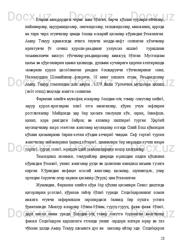 Етарли   миқдордаги   черик   жам   бўлгач,   барча   қўшин   турлари-ёйчилар,
найзаварлар, қарураандозлар, сангандозлар, тахшандозлар, манжаниқ, аррода
ва тири чарх отувчилар ҳамда бошқа аскарий қисмлар кўрикдан ўтказилган.
Амир   Темур   армиясида   ичига   ёнувчи   модда-нафт   солинган   кўзачалар
ирғитувчи   ўт   сочиш   қуроли-раъднинг   узлуксиз   ишлаб     туришини
таъминловчи   махсус   тўпчилар-раъдандозлар   мавжуд   бўлган.   Мустаҳкам
қалъа ва қўрғонларни қамал қилишда, душман кучларига қирғин келтиришда
самарали   қурол   ҳисобланган   раъдни   бошқарувчи   тўпчиларнинг   сони,
Низомуддин   Шомийнинг   фикрича,   10   минг   кишига   етган.   Раъдандозлар
Амир   Темур   томонидан   илк   марта     1379   йили   Урганчни   муҳосара   қилиш
(забт этиш) вақтида жангга солинган.
Фармони олийга мувофиқ аскарлар бошдан-оёқ темир совутлар кийиб,
зарур   қурол-яроғларни   олиб   отга   минганлар,   кўрик   учун   сафларни
ростлаганлар.   Майдонда   ҳар   бир   қисмга   таалуқли   кўк,   сариқ,   бинафша,
қизил,   қора   рангдаги   байроқ   ва   яловлар   хилпираб   турган.   Ҳарбий
мусиқачилар ижро этаётган жанговар мусиқалар остида Олий Бош қўмондон
қўшин   қисмларини   бирин-кетин   кўздан   кечириб   чиққан.   Саф   тортиб   турган
жангчилар найзаларини баланд кўтариб, ҳаммалари бир маромда кучли наъра
тортиб, сурон солиб, юришга шай эканликларини изҳор қилганлар.
Таъкидлаш   лозимки,   темурийлар   даврида   юришдан   олдин   қўшинни
кўрикдан ўтказиб, унинг жанговар руҳи ва ҳолатини аниқлаш анъана тусига
кирган.   Кўрикдан   нафақат   асосий   жанговар   қисмлар,   шунингдек,   улар
ортидан борувчи оғир карвон қисмлар (ўғруқ) ҳам ўтказилган.
Жумладан, Фармони олийга кўра бор қўшин қисмлари Сивос даштида
қаторларни   рсотлаб,   кўрикка   тайёр   бўлиб   туради.   Соҳибқироннинг   осмон
авжига   етувчи   зафарнишон   саропардаси   баланд   бир   пушта   устига
ўрнатилади.   Манзур   аскарлар   бўлим-бўлим,   гуруҳ-гуруҳ,   фавж-фавж   бўлиб,
дарё   мисол   мавж   уради.   Бошдан-оёқ   темир   совутга   бурканган   жангчилар
фавжи   Соҳибқирон   қаршисига   етганда   унинг   сардори   илгари   юрар   ва   тиз
чўккан   ҳолда   Амир   Темур   шаънига   дуо   ва     санолар   айтар   эди.   Соҳибқирон
23 