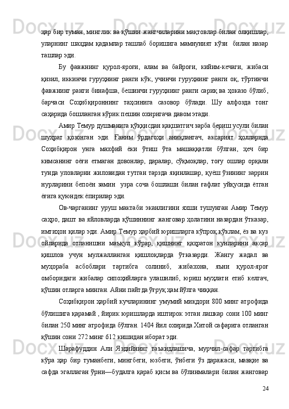 ҳар бир туман, минглик ва қўшин жангчиларини мақтовлар билан олқишлар,
уларнинг   шаҳдам   қадамлар   ташлаб   боришига   мамнуният   кўзи     билан   назар
ташлар эди.
Бу   фавжнинг   қурол-яроғи,   алам   ва   байроғи,   кийим-кечаги,   жибаси
қизил,   иккинчи   гуруҳнинг   ранги   кўк,   учинчи   гуруҳнинг   ранги   оқ,   тўртинчи
фавжнинг ранги бинафша, бешинчи гуруҳнинг ранги сариқ ва ҳоказо бўлиб,
барчаси   Соҳибқироннинг   таҳсинига   сазовор   бўлади.   Шу   алфозда   тонг
саҳарида бошланган кўрик пешин охиригача давом этади.
Амир Темур душманига қўққисдан қақшатгич зарба бериш усули билан
шуҳрат   қозонган   эди.   Ғаним   ўрдагоҳи   аниқлангач,   аксарият   ҳолларида
Соҳибқирон   унга   махфий   ёки   ўтиш   ўта   машаққатли   бўлган,   ҳеч   бир
кимсанинг   оёғи   етмаган   довонлар,   даралар,   сўқмоқлар,   тоғу   ошлар   орқали
тунда уловларни жиловидан тутган  тарзда  яқинлашар, қуёш ўзининг заррин
нурларини   бепоён   замин     узра   соча   бошлаши   билан   ғафлат   уйқусида   ётган
ёғига қуюндек ёпирилар эди.
Ов-чарганинг   уруш   мактаби   эканлигини   яхши   тушунган   Амир   Темур
саҳро, дашт ва яйловларда қўшиннинг жанговар ҳолатини назардан ўтказар,
имтиҳон қилар эди. Амир Темур ҳарбий юришларга кўпроқ кўклам, ёз ва куз
ойларида   отланишни   маъқул   кўрар,   қишнинг   қаҳратон   кунларини   аксар
қишлов   учун   мулжалланган   қишлоқларда   ўтказарди.   Жангу   жадал   ва
муҳораба   асбоблари   тартибга   солиниб,   жибахона,   яъни   қурол-яроғ
омборидаги   жибалар   сипоҳийларга   улашилиб,   юриш   муҳлати   етиб   келгач,
қўшин отларга минган. Айни пайтда ўғруқ ҳам йўлга чиққан.
Соҳибқирон ҳарбий кучларининг  умумий миқдори  800 минг атрофида
бўлишига қарамай , йирик юришларда иштирок этган лашкар сони 100 минг
билан 250 минг атрофида бўлган. 1404 йил охирида Хитой сафарига отланган
қўшин сони 272 минг 612 кишидан иборат эди.
Шарафуддин   Али   Яздийнинг   таъкидлашича,   мурчил-сафар   тартибга
кўра   ҳар   бир   туманбеги,   мингбеги,   юзбеги,   ўнбеги   ўз   даражаси,   мавқие   ва
сафда  эгаллаган  ўрни—будалга  қараб   қисм  ва   бўлинмалари  билан  жанговар
24 