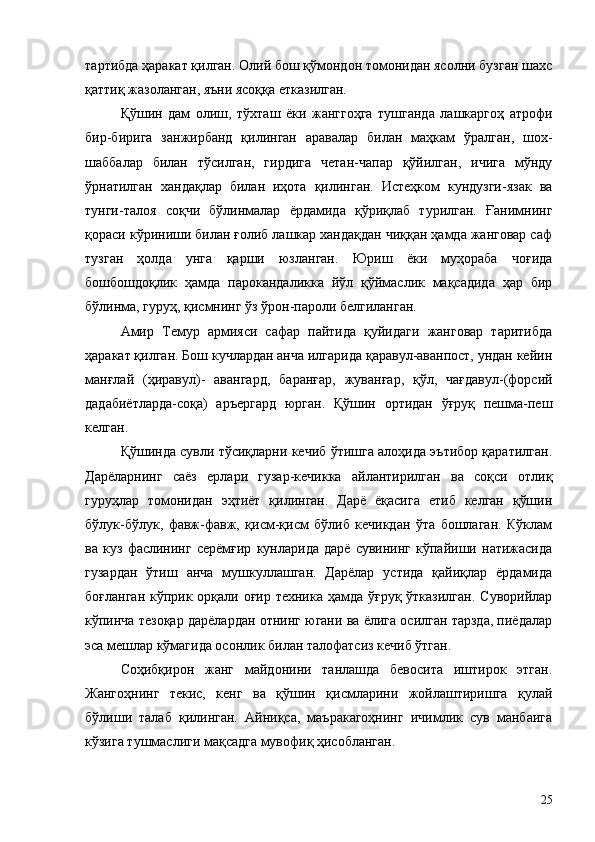 тартибда ҳаракат қилган. Олий бош қўмондон томонидан ясолни бузган шахс
қаттиқ жазоланган, яъни ясоққа етказилган.
Қўшин   дам   олиш,   тўхташ   ёки   жанггоҳга   тушганда   лашкаргоҳ   атрофи
бир-бирига   занжирбанд   қилинган   аравалар   билан   маҳкам   ўралган,   шох-
шаббалар   билан   тўсилган,   гирдига   четан-чапар   қўйилган,   ичига   мўнду
ўрнатилган   хандақлар   билан   иҳота   қилинган.   Истеҳком   кундузги-язак   ва
тунги-талоя   соқчи   бўлинмалар   ёрдамида   қўриқлаб   турилган.   Ғанимнинг
қораси кўриниши билан ғолиб лашкар хандақдан чиққан ҳамда жанговар саф
тузган   ҳолда   унга   қарши   юзланган.   Юриш   ёки   муҳораба   чоғида
бошбошдоқлик   ҳамда   парокандаликка   йўл   қўймаслик   мақсадида   ҳар   бир
бўлинма, гуруҳ, қисмнинг ўз ўрон-пароли белгиланган.
Амир   Темур   армияси   сафар   пайтида   қуйидаги   жанговар   таритибда
ҳаракат қилган. Бош кучлардан анча илгарида қаравул-аванпост, ундан кейин
манғлай   (ҳиравул)-   авангард,   баранғар,   жуванғар,   қўл,   чағдавул-(форсий
дадабиётларда-соқа)   аръергард   юрган.   Қўшин   ортидан   ўғруқ   пешма-пеш
келган.
Қўшинда сувли тўсиқларни кечиб ўтишга алоҳида эътибор қаратилган.
Дарёларнинг   саёз   ерлари   гузар-кечикка   айлантирилган   ва   соқси   отлиқ
гуруҳлар   томонидан   эҳтиёт   қилинган.   Дарё   ёқасига   етиб   келган   қўшин
бўлук-бўлук,   фавж-фавж,   қисм-қисм   бўлиб   кечикдан   ўта   бошлаган.   Кўклам
ва   куз   фаслининг   серёмғир   кунларида   дарё   сувининг   кўпайиши   натижасида
гузардан   ўтиш   анча   мушкуллашган.   Дарёлар   устида   қайиқлар   ёрдамида
боғланган кўприк орқали оғир техника ҳамда ўғруқ ўтказилган.  Суворийлар
кўпинча тезоқар дарёлардан отнинг югани ва ёлига осилган тарзда, пиёдалар
эса мешлар кўмагида осонлик билан талофатсиз кечиб ўтган.
Соҳибқирон   жанг   майдонини   танлашда   бевосита   иштирок   этган.
Жангоҳнинг   текис,   кенг   ва   қўшин   қисмларини   жойлаштиришга   қулай
бўлиши   талаб   қилинган.   Айниқса,   маъракагоҳнинг   ичимлик   сув   манбаига
кўзига тушмаслиги мақсадга мувофиқ ҳисобланган.
25 