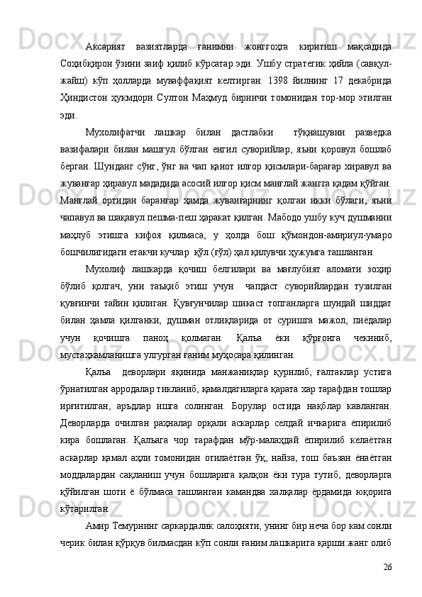 Аксарият   вазиятларда   ғанимни   жонггоҳга   киритиш   мақсадида
Соҳибқирон ўзини заиф қилиб кўрсатар эди. Ушбу стратегик ҳийла (савқул-
жайш)   кўп   ҳолларда   муваффақият   келтирган.   1398   йилнинг   17   декабрида
Ҳиндистон   ҳукмдори   Султон   Маҳмуд   биринчи   томонидан   тор-мор   этилган
эди.
Мухолифатчи   лашкар   билан   дастлабки     тўқнашувни   разведка
вазифалари   билан   машғул   бўлган   енгил   суворийлар,   яъни   қоровул   бошлаб
берган.  Шунданг  сўнг, ўнг ва  чап қанот илғор  қисмлари-барағар  хиравул ва
жуванғар ҳиравул мададида асосий илғор қисм манғлай жангга қадам қўйган.
Манғлай   ортидан   баранғар   ҳамда   жуванғарнинг   қолган   икки   бўлаги,   яъни
чапавул ва шақавул пешма-пеш ҳаракат қилган. Мабодо ушбу куч душманни
маҳлуб   этишга   кифоя   қилмаса,   у   ҳолда   бош   қўмондон-амириул-умаро
бошчилигидаги етакчи кучлар  қўл (ғўл) ҳал қилувчи ҳужумга ташланган.
Мухолиф   лашкарда   қочиш   белгилари   ва   мағлубият   аломати   зоҳир
бўлиб   қолгач,   уни   таъқиб   этиш   учун     чапдаст   суворийлардан   тузилган
қувғинчи   тайин   қилиган.   Қувғунчилар   шикаст   топганларга   шундай   шиддат
билан   ҳамла   қилганки,   душман   отлиқларида   от   суришга   мажол,   пиёдалар
учун   қочишга   паноҳ   қолмаган.   Қалъа   ёки   қўрғонга   чекиниб,
мустаҳкамланишга улгурган ғаним муҳосара қилинган.
Қалъа     деворлари   яқинида   манжаниқлар   қурилиб,   ғалтаклар   устига
ўрнатилган арродалар тикланиб, қамалдагиларга қарата хар тарафдан тошлар
ирғитилган,   аръдлар   ишга   солинган.   Борулар   остида   нақблар   кавланган.
Деворларда   очилган   раҳналар   орқали   аскарлар   селдай   ичкарига   ёпирилиб
кира   бошлаган.   Қалъага   чор   тарафдан   мўр-малаҳдай   ёпирилиб   келаётган
аскарлар   қамал   аҳли   томонидан   отилаётган   ўқ,   найза,   тош   баъзан   ёнаётган
моддалардан   сақланиш   учун   бошларига   қалқон   ёки   тура   тутиб,   деворларга
қўйилган   шоти   ё   бўлмаса   ташланган   камандва   халқалар   ёрдамида   юқорига
кўтарилган.
Амир Темурнинг саркардалик салоҳияти, унинг бир неча бор кам сонли
черик билан қўрқув билмасдан кўп сонли ғаним лашкарига қарши жанг олиб
26 