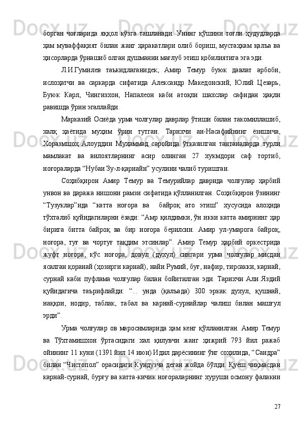 борган   чоғларида   яққол   кўзга   ташланади.   Унинг   қўшини   тоғли   ҳудудларда
ҳам   муваффақият   билан   жанг   ҳаракатлари   олиб   бориш,   мустаҳкам   қалъа   ва
ҳисорларда ўрнашиб олган душманни мағлуб этиш қобилиятига эга эди.
Л.И.Гумилев   таъкидлаганидек,   Амир   Темур   буюк   давлат   арбоби,
ислоҳатчи   ва   саркарда   сифатида   Александр   Македонский,   Юлий   Цезарь,
Буюк   Карл,   Чингизхон,   Напалеон   каби   атоқли   шахслар   сафидан   ҳақли
равишда ўрин эгаллайди.
Марказий Осиёда урма чолғулар даврлар ўтиши билан такомиллашиб,
халқ   ҳаётида   муҳим   ўрин   тутган.   Тарихчи   ан-Насафийнинг   ёзишича,
Хоразмшоҳ   Алоуддин   Муҳаммад   саройида   ўтказилган   тантаналарда   турли
мамлакат   ва   вилоятларнинг   асир   олинган   27   хукмдори   саф   тортиб,
ноғораларда “Нубаи Зу-л-қарнайн” усулини чалиб туришган.
Соҳибқирон   Амир   Темур   ва   Темурийлар   даврида   чолғулар   ҳарбий
унвон ва даража нишони рамзи сифатида қўлланилган. Соҳибқирон ўзининг
“Тузуклар”ида   “катта   ноғора   ва     байроқ   ато   этиш”   хусусида   алоҳида
тўхталиб қуйидагиларни ёзади: “Амр қилдимки, ўн икки катта амирнинг ҳар
бирига   битта   байроқ   ва   бир   ноғора   берилсин.   Амир   ул-умарога   байроқ,
ноғора,   туғ   ва   чортуғ   тақдим   этсинлар”.   Амир   Темур   ҳарбий   оркестрида
жуфт   ноғора,   кўс   ноғора,   довул   (духул)   сингари   урма   чолғулар   мисдан
ясалган қоранай (ҳозирги карнай), найи Румий, буғ, нафир, тирсакки, карнай,
сурнай   каби   пуфлама   чолғулар   билан   бойитилган   эди.   Тарихчи   Али   Яздий
қуйидагича   таърифлайди:   “...   унда   (қалъада)   300   эркак   духул,   қушнай,
наққои,   нодир,   таблак,   табал   ва   карнай-сурнайлар   чалиш   билан   машғул
эрди”.
Урма   чолғулар   ов   маросимларида   ҳам   кенг   қўлланилган.   Амир   Темур
ва   Тўхтамишхон   ўртасидаги   хал   қилувчи   жанг   ҳижрий   793   йил   ражаб
ойининг 11 куни (1391 йил 14 июн) Идил дарёсининг ўнг соҳилида, “Саидра”
билан “Чистопол” орасидаги  Кундузча  деган жойда бўлди. Қуёш чиқмасдан
карнай-сурнай, бурғу ва катта-кичик ноғораларнинг хуруши осмону фалакни
27 